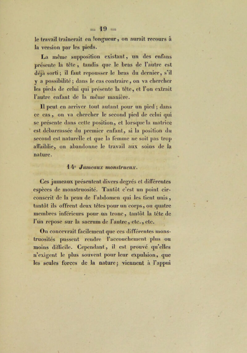 la version par les pieds. La même supposition existant, un des enfans présente la tête , tandis que le bras de l’autre est déjà sorti; il faut repousser le bras du dernier, s’il y a possibilité ; dans le cas contraire, on va chercher les pieds de celui qui présente la tête, et l’on extrait l’autre enfant de la même manière. Il peut en arriver tout autant pour un pied ; dans ce cas, on va chercher le second pied de celui qui se présente dans cette position, et lorsque la matrice est débarrassée du premier enfant, si la position du second est naturelle et que la femme ne soit pas trop affaiblie, on abandonne le travail aux soins de la nature. 14° Jumeaux monstrueux. Ces jumeaux présentent divers degrés et différentes espèces de monstruosité. Tantôt c’est un point cir- conscrit de la peau de l’abdomen qui les tient unis, tantôt ils offrent deux têtes pour un corps, ou quatre membres inférieurs pour un tronc, tantôt la tête de l’un repose sur la sacrum de l’autre, etc., etc. On conccvi’ait facilement que ces différentes mons- truosités pussent rendre raccouchemcnt plus ou moins diflicile. Cependant, il est prouvé qu’elles n’exigent le plus souvent pour leur expulsion, que les seules forces de la nature; viennent à l’appui