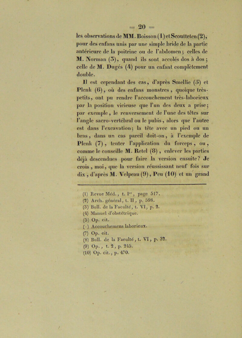 les observations de MM. Boisson (1) et Scouttelen(2), pour des enfans unis par une simple bride de la partie antérieure de la poitrine ou de l’abdomen ; celles de M. Norman (5), quand ils sont accolés dos à dos ; celle de M. Dugés (4) pour un enfant complètement double. Il est cependant des cas, d’après Smellie (5) et Plenk (6), où des enfans monstres , quoique très- petits, ont pu rendre l’accouchement très-laborieux par la position vicieuse que l’un des deux a prise; par exemple, le renversement de l’une des tètes sur l’angle sacro-vertébral ou le pubis, alors que l’autre est dans l’excavation; la tête avec un pied ou un bras, dans un cas pareil doit-on, à l’exemple de Plenk (7) , tenter l’application du forceps, ou, comme le conseille M. Bétel (8) , enlever les parties déjà descendues pour faire la version ensuite? Je crois , moi, que la version réussissant neuf fois sur dix , d’après 31. Velpeau (9), Peu (10) et un grand (1) Revue Méd., t. Ier, page 517. (2) Arch. général, t. II, p. 598. (3) Bull, de la Faculté, t. VI, p. 2. (4) Manuel d’obstétrique. (5) Op. cit. (•■) Accouchemens laborieux. (7) Op. cit. (8) Bull, de la Faculté, t. VI, p. 32. (9) Op. , t. 2 , p. 245. (10) Op. cit., p. 470.