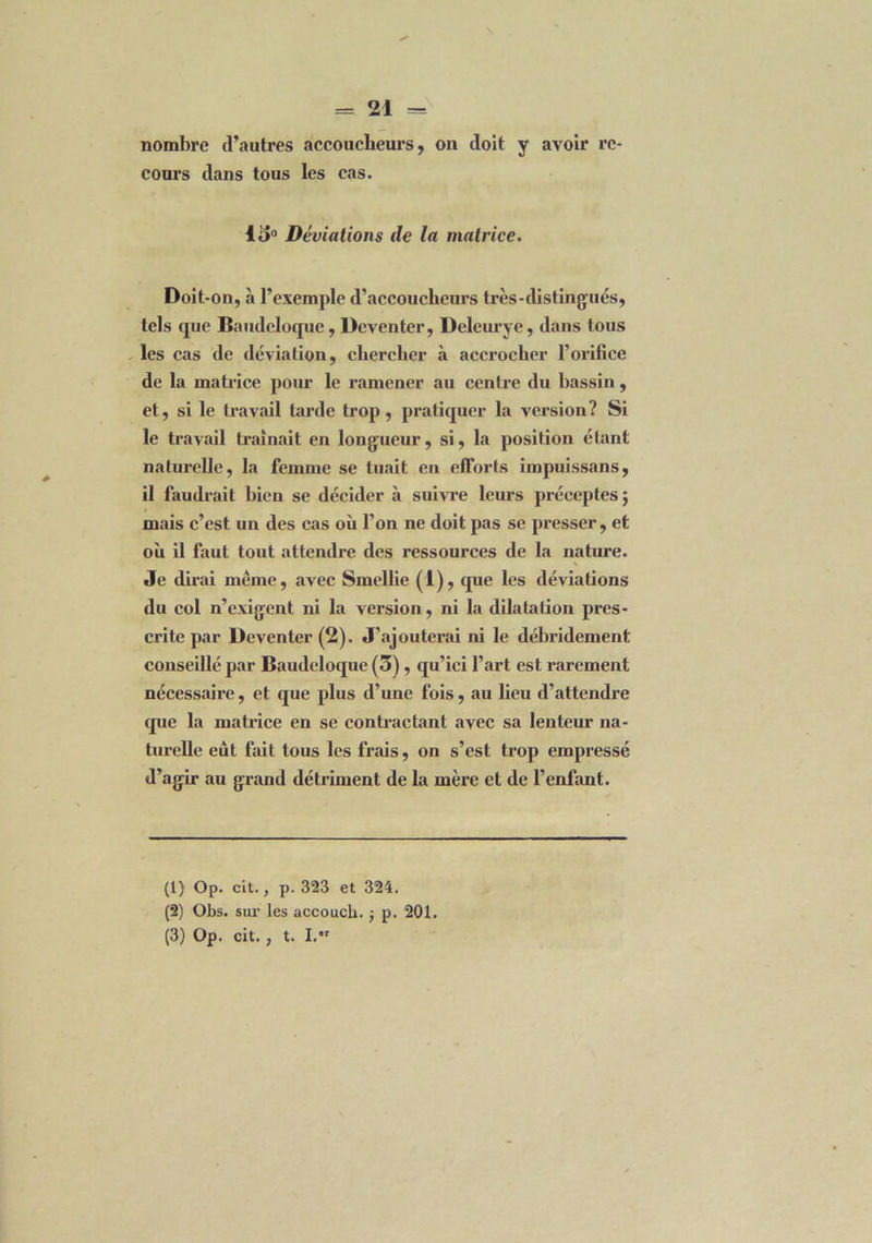 nombre d’autres accoucheurs, on doit y avoir re- cours dans tous les cas. lo° Déviations de la matrice. Doit-on, à l’exemple d’accoucheurs très-distingués, tels que Baudcloque, Deventer, Deleurye, dans tous les cas de déviation, chercher à accrocher l’orifice de la matrice pour le ramener au centre du bassin, et, si le travail tarde trop, pratiquer la version? Si le travail traînait en longueur, si, la position étant naturelle, la femme se tuait en efforts iinpuissans, il faudrait bien se décider à suivre leurs préceptes; mais c’est un des cas où l’on ne doit pas se presser, et où il faut tout attendre des ressources de la nature. Je dirai même, avec Smellie (1), que les déviations du col n’exigent ni la version, ni la dilatation pres- crite par Deventer (2). J’ajouterai ni le débridement conseillé par Baudcloque (3), qu’ici l’art est rarement nécessaire, et que plus d’une fois, au lieu d’attendre que la matrice en se contractant avec sa lenteur na- turelle eût fait tous les frais, on s’est trop empressé d’agir au grand détriment de la mère et de l’enfant. (1) Op. cit., p. 323 et 324. (2) Obs. sur les accouch. -, p. 201. (3) Op. cit., t. I.