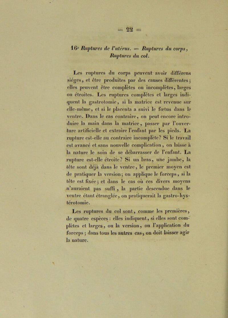 16° Ruptures de Vutérus. — Ruptures du corps, Ruptures du col. Les ruptures du corps peuvent avoir différons sièges, et être produites par des causes différentes : elles peuvent être complètes ou incomplètes, larges ou étroites. Les ruptures complètes et larges indi- quent la gastrotomie, si la matrice est revenue sur clle-mcme, et si le placenta a suivi le fœtus dans le ventre. Dans le cas contraire, on peut encore intro- duire la main dans la matrice, passer par l’ouver- ture artificielle et extraire l’enfant par les pieds. La rupture est-elle au contraire incomplète? Si le travail est avancé et sans nouvelle complication, on laisse à la nature le soin de se débarrasser de l’enfant. La rupture est-elle étroite? Si un bras, une jambe, la tête sont déjà dans le ventre, le premier moyen est de pratiquer la version $ on applique le forceps, si la tête est fixée 5 et dans le cas où ces divers moyens n’auraient pas suffi , la partie descendue dans le ventre étant étranglée, on pratiquerait la gastro-liys- térotomie. Les ruptures du col sont, comme les premières, de <[uaIre espèces : elles indiquent, si elles sont com- plètes et larges, ou la version, ou l’application du forceps ; dans tous les autres cas, on doit laisser agir la nature.