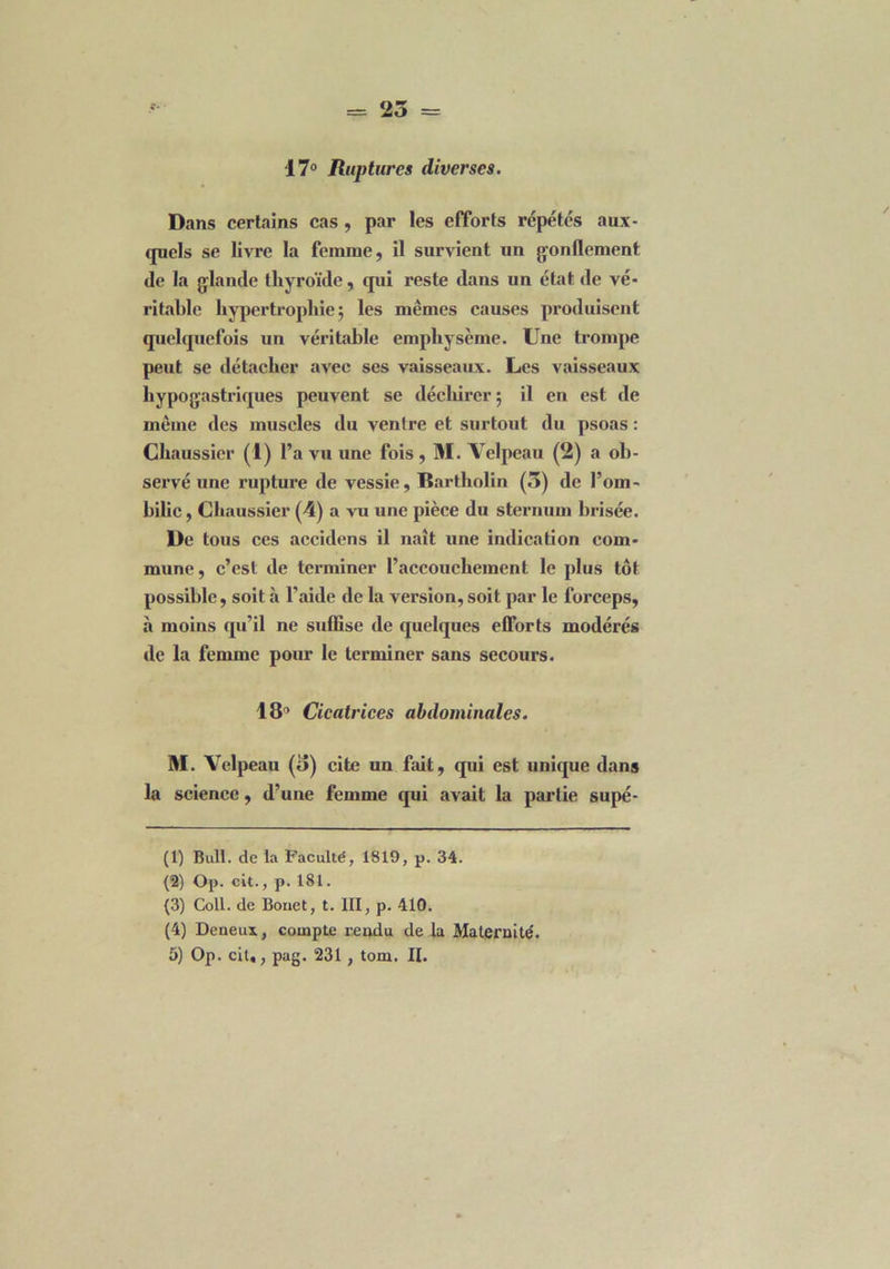 = 25 = 17° Ruptures diverses. Dans certains cas , par les efforts répétés aux- quels se livre la femme, il survient un gonflement de la glande thyroïde, qui reste dans un état de vé- ritable hypertrophie 5 les mêmes causes produisent quelquefois un véritable emphysème. Une trompe peut se détacher avec ses vaisseaux. Les vaisseaux hypogastriques peuvent se déchirer; il en est de même des muscles du ventre et surtout du psoas : Chaussier (1) l’a vu une fois , M. Velpeau (2) a ob- servé une rupture de vessie, Bartholin (5) de l’om- bilic, Chaussier (4) a vu une pièce du sternum brisée. De tous ces accidens il naît une indication com- mune , c’est de terminer l’accouchement le plus tôt possible, soit à l’aide de la version, soit par le forceps, à moins qu’il ne suffise de quelques efforts modérés de la femme pour le terminer sans secours. 18’ Cicatrices abdominales. M. Velpeau (5) cite un fait, qui est unique dans la science, d’une femme qui avait la partie supé- (1) Bull, de la Faculté, 1819, p. 34. (2) Op. cit., p. 181. (3) Coll, de Bouet, t. III, p. 410. (4) Deneux, compte rendu de la Maternité.