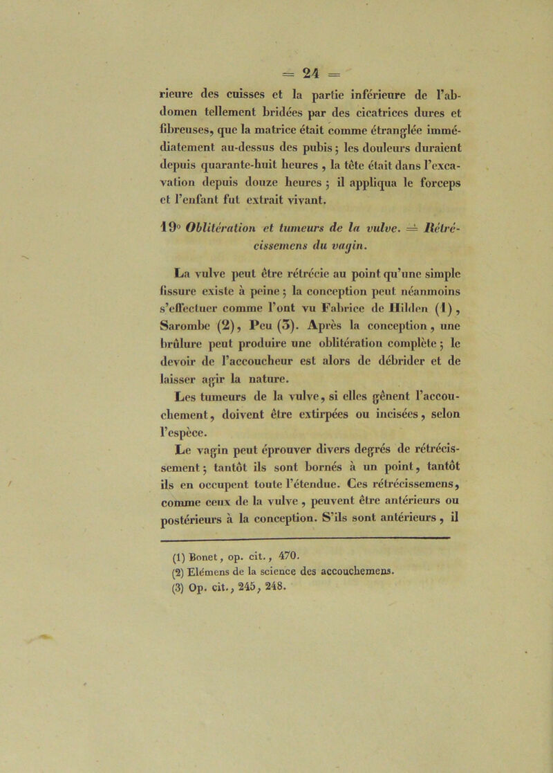 rieure des cuisses et la partie inférieure de l’ab- domen tellement bridées par des cicatrices dures et fibreuses, que la matrice était comme étranglée immé- diatement au-dessus des pubis ; les douleurs duraient depuis quarante-huit heures , la tète était dans l’exca- vation depuis douze heures ; il appliqua le forceps et l’enfant fut extrait vivant. 19° Oblitération et tumeurs de la vulve. = llélré- cisscmcns du vagin. La vulve peut être rétrécie au point qu’une simple fissure existe à peine ; la conception peut néanmoins s’effectuer comme l’ont vu Fabrice de Hilden (1) , Sarombc (2), Peu (3). Ap rès la conception , une brûlure peut produire une oblitération complète ; le devoir de l’accoueheur est alors de débrider et de laisser agir la nature. Les tumeurs de la vulve, si elles gênent l’accou- chement , doivent être extirpées ou incisées, selon l’espèce. Le vagin peut éprouver divers degrés de rétrécis- sement 5 tantôt ils sont bornés à un point, tantôt ils en occupent toute l’étendue. Ces rétrécissemens, comme ceux de la vulve , peuvent être antérieurs ou postérieurs à la conception. S’ils sont antérieurs, il (1) Bonet, op. cit., 470. (2) Elémens de la science des accouchemens. (3) Op. cit., 245 ; 248.