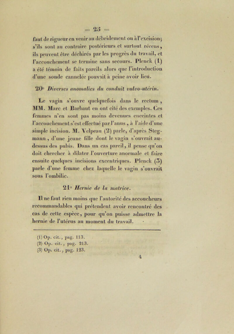 faut de rigueur en venir au débrklemcnt ou à l’excision} s’ils sont au contraire postérieurs et surtout récens , ils peuvent être déchirés parles progrès du travail, et l'accouchement se termine sans secours. Plenel; (1) a été témoin de faits pareils alors que l’introduction d’uue sonde cannelée pouvait à peine avoir heu. 20° Diverses anomalies du conduit vulvo-utérin. Le vagin s’ouvre quelquefois dans le rectum , MM. Marc et Barbaut en ont cité des exemples. Ces femmes n’en sont pas moins devenues enceintes et l’accouchement s’est effectué par l’anus , .à l’aide d’une simple incision. M. Velpeau (2) parle, d’après Sleg- maim , d’une jeune fille dont le vagin s’ouvrait au- dessus des pubis. Dans un cas pareil, il pense qu’on doit chercher à dilater l’ouverture anormale et faire ensuite quelques incisions excentriques. Plenck (5) parle d’une femme chez laquelle le vagin s’ouvrait sous l’ombilic. 21° Hernie de la matrice. Il ne faut rien moins que l’autorité des accoucheurs recommandables qui prétendent avoir rencontré des cas de cette espèce, pour qu’on puisse admettre la hernie de l’utérus au moment du travail. (1) Op. cit., pag. 113. (2) Op. cit., pag. 213. (3) Op. cit., pag. 123.