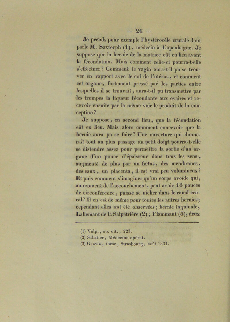 Je prends pour exemple l’hystéroeèle crurale dont parle M. Saxtorpli (1) , médecin «à Copenhague. Je suppose que la liernie de la matrice eût eu lieu avant la fécondation. Mais comment celle-ci pourra-t-elle s’effectuer ? Comment le vagin aui’a-t-il pu se trou- ver en rapport avec le col de l’utérus, et comment cet organe, fortement pressé par les parties entre lesquelles il se trouvait, aura-t-il pu transmettre par les trompes la liqueur fécondante aux ovaires et re- cevoir ensuite par la meme voie le produit de la con- ception ? Je suppose, en second lieu, que la fécondation eût eu lieu. Mais alors comment concevoir que la hernie aura pu se faire? Une ouverture qui donne- rait tout au plus passage au petit doigt pourra-t-elle se distendre assez pour permettre la sortie d’un or- gane d’un pouce d’épaisseur dans tous les sens , augmenté de plus par un fœtus, des membranes, des eaux , un placenta, il est vrai peu volumineux? Ut puis comment s’imaginer qu’un corps ovoïde qui, au moment de l’accouchement, peut avoir 18 pouces de circonférence, puisse se nicher dans le canal cru- ral? Il en est de même pour toutes les autres hernies ; Cependant elles ont été observées; hernie inguinale, Lallemant de la Salpétrière (2) ; Flammant (5), deux (1) Velp., op. cit., 223. (2) Sabatier, Médecine opérât. (3) Graviz , tlièse, Strasbourg, août 1331.