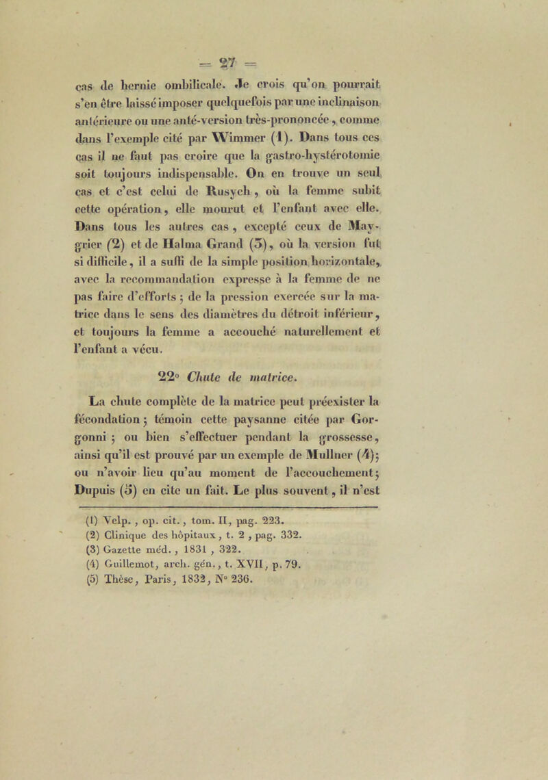 cas de hernie ombilicale. .le crois qu’on pourrait s’en être laisse imposer quelquefois par une inclinaison antérieure ou une anté-version très-prononcée, comme dans l’exemple cité par Wimmer (1). Dans tous ces cas il ne faut pas croire que la gastro-hystérotomie soit toujours indispensable. On en trouve un seul cas et c’est celui de Rusych , où la femme subit cette opération, elle mourut et l'enfant avec elle. Dans tous les autres cas , excepté ceux de May- grier (2) et de Halma Grand (3), où la version fut si difficile, il a suffi de la simple position horizontale, avec la recommandation expresse à la femme de ne pas faire d’efforts $ de la pression exercée sur la ma- trice dans le sens des diamètres du détroit inférieur, et toujours la femme a accouché naturellement et l’enfant a vécu. 22° Chute de matrice. La chute complète de la matrice peut préexister la fécondation 5 témoin cette paysanne citée par Gor- gonni 5 ou bien s’effectuer pendant la grossesse, ainsi qu’il est prouvé par un exemple de Mullncr (4); ou n’avoir lieu qu’au moment de l’accouchement j Dupuis (o) en cite un fait. Le plus souvent, il n’est (1) Velp. , op. cit., ton». II, pag. 223. (2) Clinique des hôpitaux , t. 2 , pag. 332. (3) Gazette méd. , 1831 , 322. (4) Guillemot, arcli. ge'n., t. XVII, p. 79. (5) Thèse, Taris, 1832, N“ 236.