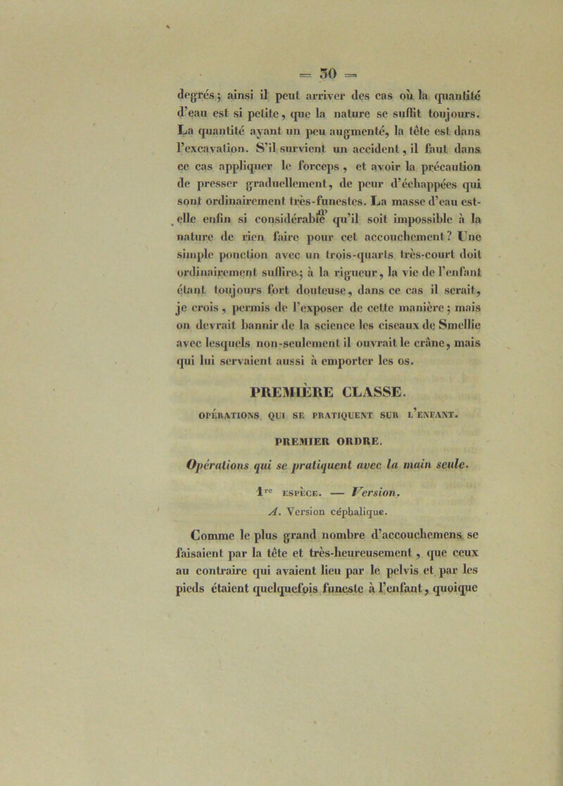 degrés; ainsi il peut arriver des cas où la cpiantité d’eau est si petite, que la nature se sullit toujours. La quantité ayant un peu augmenté, la tête est dans l’excavation. S’il survient un accident, il faut dans ce cas appliquer le forceps , et avoir la précaution de presser graduellement, de peur d’échappées qui sont ordinairement très-funestes. La masse d’eau est- , elle enfin si considérable qu’il soit impossible à la nature de rien faire pour cet accouchement ? Une simple ponction avec un trois-quarts très-court doit ordinairement suffire.; à la rigueur, la vie de l’enfant étant toujours fort douteuse, dans ce cas il serait, je crois, permis de l’exposer de cette manière ; mais on devrait bannir de la science les ciseaux de Smellie avec lesquels non-seulement il ouvrait le crâne, mais qui lui servaient aussi à emporter les os. PREMIÈRE CLASSE. OPERATIONS QUI SE PRATIQUENT SUR l’eNFANT. PREMIER ORDRE. Opérations qui se pratiquent avec la main seule. lrc espèce. — Version. A. Version céphalique. Comme le plus grand nombre d’accouchemens, se faisaient par la tète et très-heureusement, que ceux au contraire qui avaient lieu par le pelvis et par les pieds étaient quelquefois funeste à l’enfant, quoique