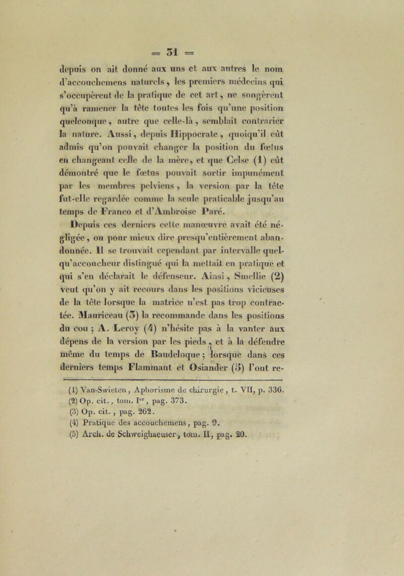 depuis on ait donné aux uns et aux autres le nom d’accouchemens naturels, les premiers médecins qui s’occupèrent de la pratique de cet art, ne songèrent qu’à ramener la tête toutes les fois qu’une position quelconque, autre que celle-là, semblait contrarier la nature. Aussi, depuis Hippocrate , quoiqu’il eût admis qu’on pouvait changer la position du fœtus en changeant celle de la mère, et que Celse (1) eût démontré que le fœtus pouvait sortir impunément par les membres pelviens , la version par la tète fut-elle regardée comme la seule praticable jusqu’au temps de Franco et d’Ambroise Paré. Depuis ces derniers cette manœuvre avait été né- gligée , ou pour mieux dire presqu’eutièrement aban- donnée. Il se trouvait cependant par intervalle quel- qu’accouclieur distingué qui la mettait en pratique et qui s’en déclarait le défenseur. Ainsi, Smellie (2) veut qu’on y ait recours dans les positions vicieuses de la tcte lorsque la matrice n’est pas trop contrac- tée. Mauriceau (3) la recommande dans les positions du cou ; A. Leroy (4) n’hésite pas à la vanter aux dépens de la version par les pieds , et à la défendre même du temps de Baudeloque 5 lorsque dans ces derniers temps Flammant et Osiander (3) l’ont re- (1) Van-Swieten, Aphorisme de chirurgie , t. VII, p. 336. (2) Op. cit., ton». I6r, pag. 373. (3) Op. cit., pag. 262. (4) Pratique des accouchemens, pag. 9. (5) Arch. de Schweighaeuser, tom. Il, pag. 20.