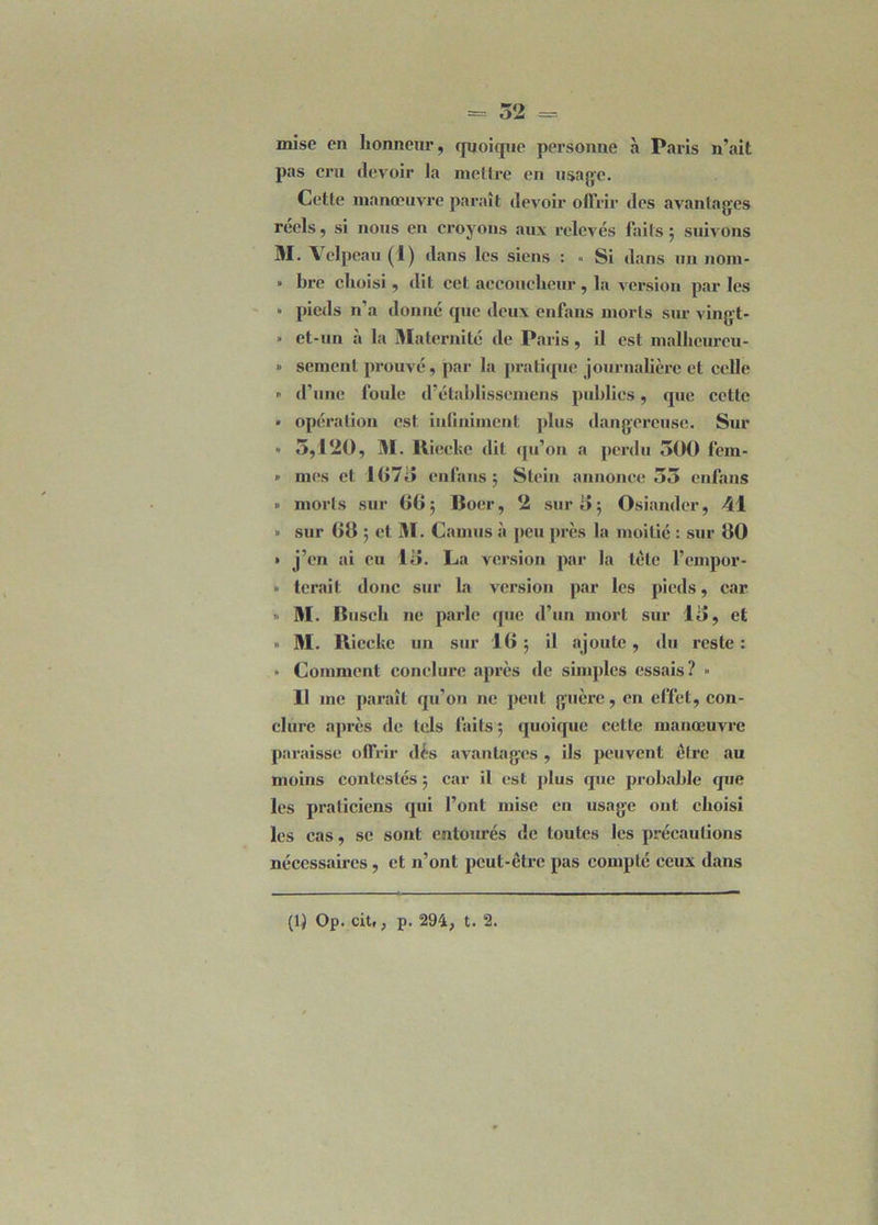 mise en honneur, quoique personne à Paris n’ait pas cru devoir la mettre en usage. Cette manœuvre paraît devoir offrir des avantages réels, si nous en croyons aux relevés faits ; suivons M. Velpeau (1) dans les siens : « Si dans un nom- ■ lire choisi, dit cet accoucheur , la version par les - pieds n’a donné que deux enfans morts sur vingt- • et-un a la Maternité de Paris, il est malhcureu- » sement prouvé, par la pratique journalière et celle » d’une foule d’établisscmens publics, que cette • opération est infiniment plus dangereuse. Sur » 5,120, M. Riecke dit qu’on a perdu 500 fem- » mes et 1075 enfans; Stein annonce 55 enfans » morts sur 00; Boer, 2 sur 5; Osiander, 41 » sur 08 ; et M. Camus à peu près la moitié : sur 80 » j’en ai eu 15. La version par la tète l’cmpor- » tenait donc sur la version par les pieds, car » M. Busch ne parle que d’un mort sur 15, et » M. Rieckc un sur 18 ; il ajoute, du reste : » Comment conclure après de simples essais? » 11 me paraît qu’on ne peut guère, en effet, con- clure après de tels laits ; quoique cette manœuvre paraisse offrir dés avantages , ils peuvent être au moins contestés ; car il est plus que probable que les praticiens qui l’ont mise en usage ont choisi les cas, se sont entourés de toutes les précautions nécessaires, et n’ont peut-être pas compté ceux dans (1) Op. cit., p. 294, t. 2.