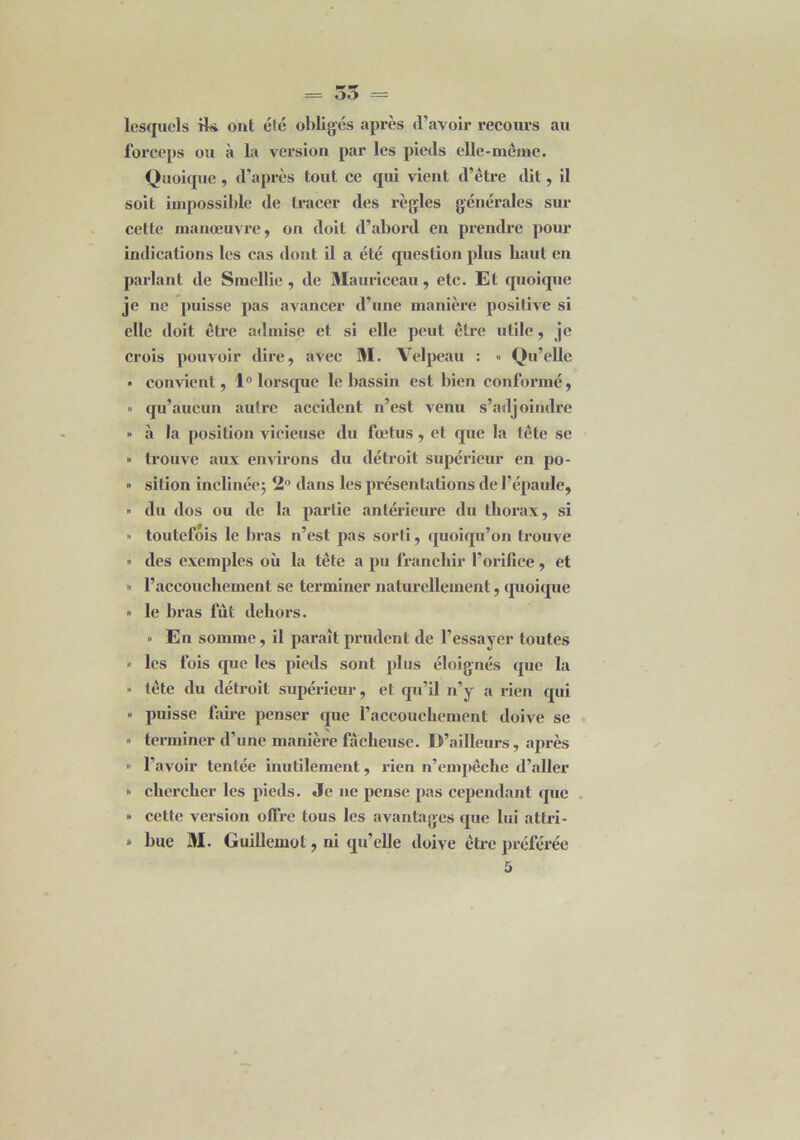 = oo - lesquels H* ont été obligés après d’avoir recours au forceps ou à la version par les pieds elle-métne. Quoique, d’après tout ce qui vient d’être dit, il soit impossible de tracer des règles générales sur cette manœuvre, on doit d’abord en prendre pour indications les cas dont il a été question plus haut en parlant de Smellie , de Mauriceau, etc. Et quoique je ne puisse pas avancer d’une manière positive si elle doit être admise et si elle peut être utile, je crois pouvoir dire, avec M. Velpeau : « Qu'elle » convient, 1° lorsque le bassin est bien conformé, » qu’aucun autre accident n’est venu s’adjoindre » à la position vicieuse du fœtus, et que la tête se » trouve aux environs du détroit supérieur en po- » sition inclinée; 2° dans les présentations de l’épaule, » du dos ou de la partie antérieure du thorax, si •> toutefois le bras n’est pas sorti, quoiqu’on trouve » des exemples où la tête a pu franchir l’orifice, et » l’accouchement se terminer naturellement, quoique » le bras fut dehors. » En somme, il paraît prudent de l’essayer toutes » les fois que les pieds sont plus éloignés que la » tête du détroit supérieur, et qu’il n’y a rien qui » puisse faire penser que l’accouchement doive se » terminer d’une manière fâcheuse. D’ailleurs, après » l’avoir tentée inutilement, rien n’empêche d’aller » chercher les pieds. Je ne pense pas cependant que » cette version offre tous les avantages que lui attri- * bue M. Guillemot, ni qu’elle doive être préférée 5