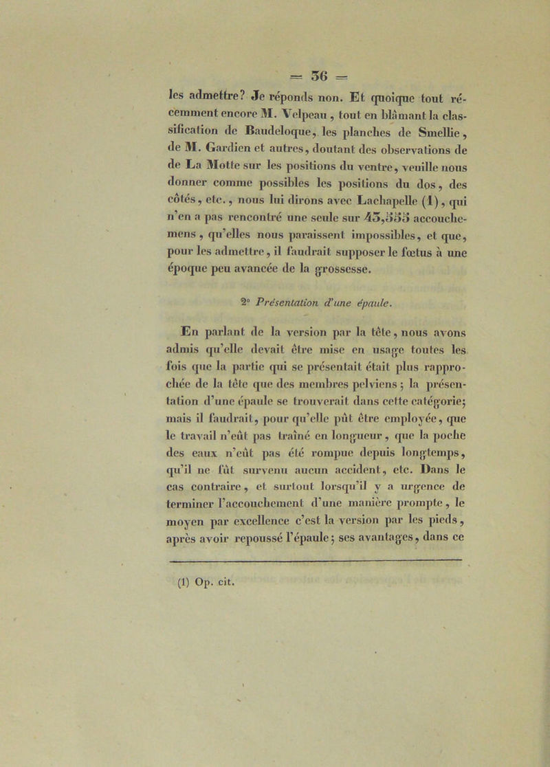 les admettre? Je réponds non. Et quoique tout ré- cemment encore M. Velpeau , tout en blâmant la clas- sification de Baudeloque, les planches de Smellie, de M. Gardien et autres, doutant des observations de de Ea Motte sur les positions du ventre, veuille nous donner comme possibles les positions du dos, des côtés, etc., nous lui dirons avec Lachapelle (1), qui n’cn a pas rencontré une seule sur 45,655 accouclie- mens , qu’elles nous paraissent impossibles, et que, pour les admettre, il faudrait supposer le fœtus à une époque peu avancée de la grossesse. 2° Présentation d’une épaule. En parlant de la version par la tête, nous avons admis qu’elle devait être mise en usage toutes les fois que la partie qui se présentait était plus rappro- chée de la tête que des membres pelviens ; la présen- tation d’une épaule se trouverait dans cette catégorie; mais il faudrait, pour qu’elle put être employée, que le travail n’eût pas traîné en longueur, que la poclie des eaux n’eût pas été rompue depuis longtemps, qu’il ne fût survenu aucun accident, etc. Dans le cas contraire, et surtout lorsqu’il y a urgence de terminer l’accouchement d’une manière prompte, le moyen par excellence c’est la version par les pieds, apres avoir repoussé l’épaule; ses avantages, dans ce (1) Op. cit.