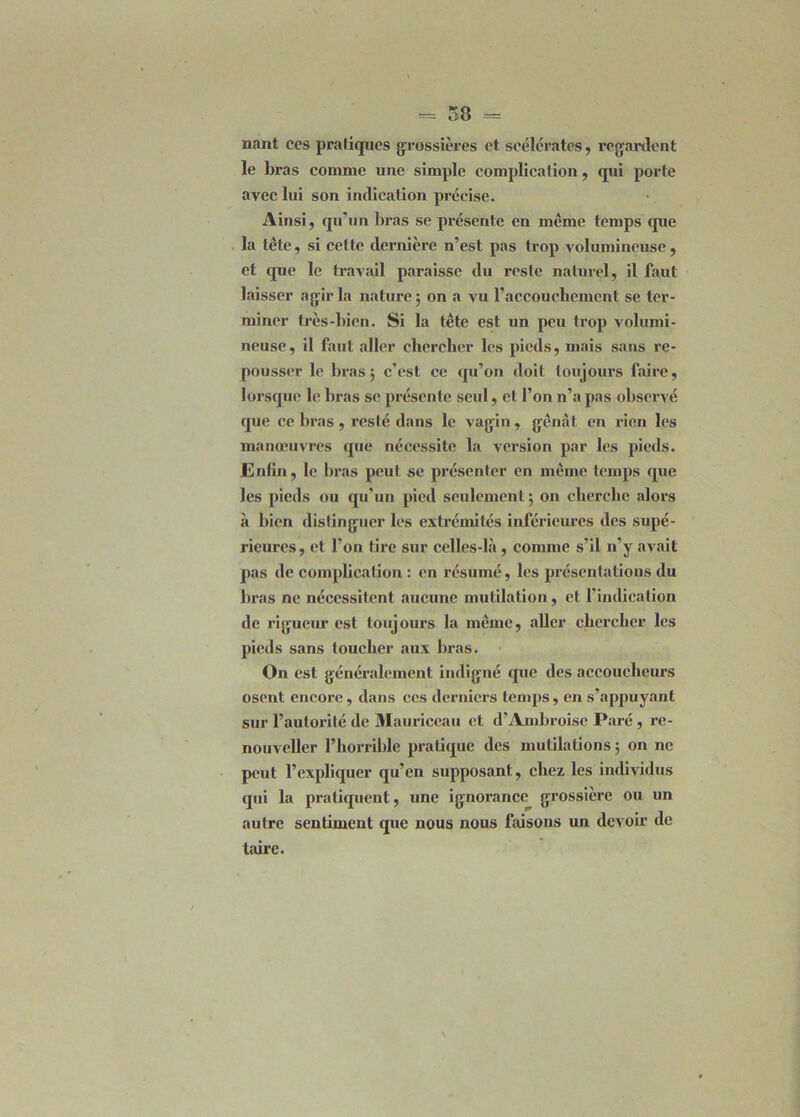 nant ces pratiques grossières et scélérates, regardent le bras comme une simple complication, qui porte avec lui son indication précise. Ainsi, qu’un bras se présente en meme temps que la tête, si celte dernière n’est pas trop volumineuse, et que le travail paraisse du reste naturel, il faut laisser agir la nature; on a vu l'accouchement se ter- miner très-bien. Si la tête est un peu trop volumi- neuse, il faut aller chercher les pieds, mais sans re- pousser le bras; c'est ce qu’on doit toujours faire, lorsque le bras se présente seul, et l’on n’a pas observé que ce bras, resté dans le vagin, gênât en rien les manœuvres que nécessite la version par les pieds. Enfin, le bras peut se présenter en même temps que les pieds ou qu'un pied seulement ; on cherche alors à bien distinguer les extrémités inférieures des supé- rieures, et l’on tire sur celles-là, comme s’il n’y avait pas de complication : en résumé, les présentations du liras ne nécessitent aucune mutilation, et l'indication de rigueur est toujours la même, aller chercher les pieds sans toucher aux bras. On est généralement indigné que des accoucheurs osent encore, dans ces derniers temps, en s’appuyant sur l’autorité de Mauriceau et d’Ambroise Paré , re- nouveller l’horrible pratique des mutilations; on ne peut l’expliquer qu’en supposant, chez les individus qui la pratiquent, une ignorance grossière ou un autre sentiment que nous nous faisons un devoir de taire.