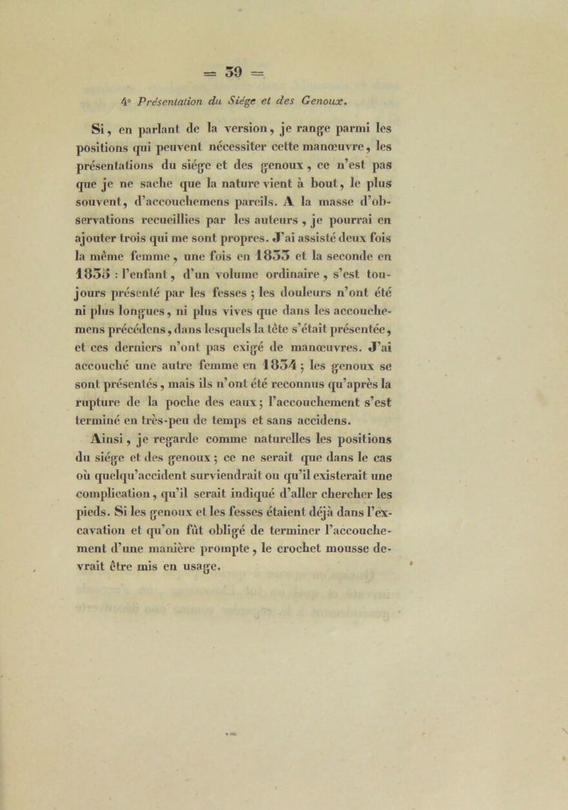 4° Présentation du Siège et des Genoux. Si, en parlant de la version, je range parmi les positions cpii peuvent nécessiter cette manœuvre, les présentations du siège et des genoux , ce n’est pas que je ne sache que la nature vient à bout, le plus souvent, d’accouclicmens pareils. A la masse d’ob- servations recueillies par les auteurs , je pourrai en ajouter trois qui me sont propres. J’ai assisté deux fois la même femme, une fois en 1855 et la seconde en 1855 : l’enfant, d’un volume ordinaire , s’est tou- jours présenté par les fesses ; les douleurs n’ont été ni plus longues, ni plus vives que dans les accouche- mens précédons, dans lesquels la tète s’était présentée , et ces derniers n’ont pas exigé de manœuvres. J’ai accouché une autre femme en 1854 5 les genoux se sont présentés, mais ils n’ont été reconnus qu’après la rupture de la poche des eaux; l’accouchement s’est terminé en très-peu de temps et sans accidens. Ainsi, je regarde comme naturelles les positions du siège et des genoux ; ce ne serait que dans le cas où quelqu’accident surviendrait ou qu’il existerait une complication, qu’il serait indiqué d’aller chercher les pieds. Si les genoux et les fesses étaient déjà dans l’ex- cavation et qu’on fût obligé de terminer l’accouche- ment d’une manière prompte , le cx’oehet mousse de- vrait être mis en usage.