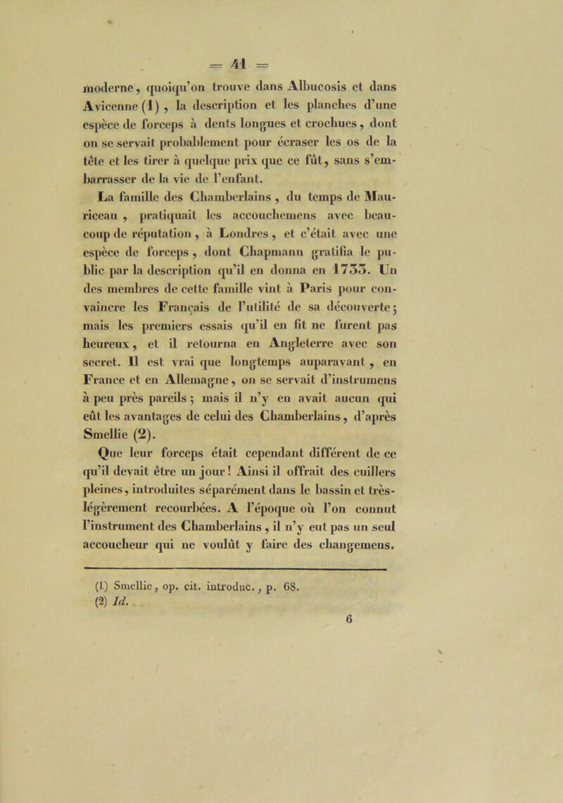 moderne, quoiqu’on trouve dans Albucosis et dans Avicenne (1) , la description et les planches d’une espèce de forceps «à dénis longues et crochues, dont on se servait probablement pour écraser les os de la tête et les tirer à quelque prix que ce fut, sans s’em- barrasser de la vie de l’enfant. La famille des Chamberlains , du temps de Mau- riceau , pratiquait les accoucliemens avec beau- coup de réputation, .à Londres, et c’était avec une espèce de forceps , dont Chapmann gratifia le pu- blic par la description qu’il en donna en 1735. CJn des membres de celte famille vint à Paris pour con- vaincre les Français de l’utilité de sa découverte : i / mais les premiers essais qu’il en fit ne furent pas heureux, et il retourna en Angleterre avec son secret. 11 est vrai que longtemps auparavant , en France et en Allemagne, on se servait d’instrumens à peu près pareils 5 mais il n’y en avait aucun qui eût les avantages de celui des Chamberlains, d’après Smellie (2). Que leur forceps était cependant différent de ce qu’il devait être un jour ! Ainsi il offrait des cuillers pleines, introduites séparément dans le bassinet très- légèrement recourbées. A l’époque où l’on connut l’instrument des Chamberlains , il n’y eut pas un seul accoucheur qui ne voulut y faire des changemens. (1) Smellie, op. cit. iatroduc., p. 68. (2) Ici. 6 \