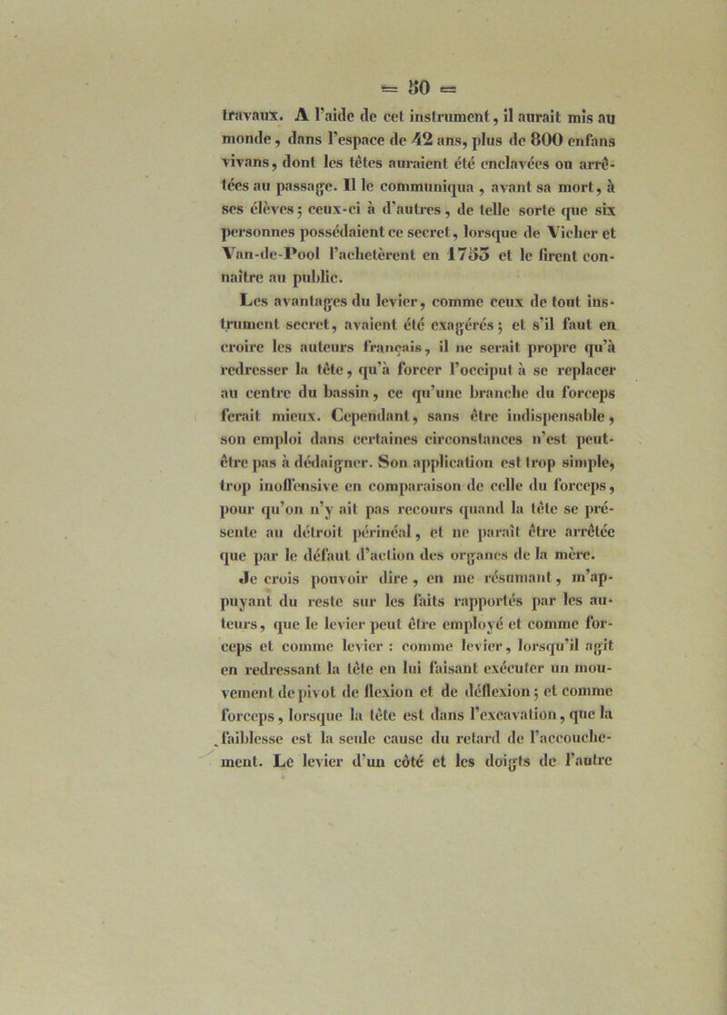 6= 80 = travaux. A l’aide de cet instrument,, il aurait mis au monde , dans l’espace de 42 ans, plus de 800 enfans vivans, dont les têtes auraient été enclavées on arre- tées au passage. Il le communiqua , avant sa mort, à ses élèves ; ceux-ci à d’autres, de telle sorte que six personnes possédaient ce secret, lorsque de Viclier et Van-de-Pool l’achetèrent en 17o3 et le firent con- naître au public. Les avantages du levier, comme ceux de font ins- trument secret, avaient été exagérés; et s’il faut en croire les auteurs français, il ne serait propre qu’à redresser la tête, qu’à forcer l’occiput à se replacer au centre du bassin, ce qu’une branche du forceps ferait mieux. Cependant, sans être indispensable, son emploi dans certaines circonstances n’est peut- être pas à dédaigner. Son application est trop simple, trop inoffensivc en comparaison de celle du forceps, pour qu’on n’y ait pas recours quand la tête se pré- sente au détroit périnéal, et ne paraît être arrêtée que par le défaut d’action des organes de la mère. Je crois pouvoir dire , en me résumant, m’ap- puyant du reste sur les faits rapportés par les au- teurs, que le levier peut être employé et comme for- ceps et comme levier : comme levier, lorsqu’il agit en redressant la tète en lui faisant exécuter un mou- vement de pivot de flexion et de déflexion; et comme forceps, lorsque la tête est dans l’excavation, que la .faiblesse est la seule cause du retard de l’accouche- ment. Le levier d’un côté et les doigts de l'autre