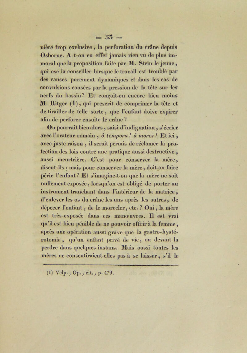 nière trop exclusive, la perforation du crâne depuis Osborne. A-t-on en effet jamais rien vu de plus im- moral que la proposition faite par M. Stein le jeune, qui ose la conseiller lorsque le travail est troublé par des causes purement dynamiques et dans les cas de convulsions causées par la pression de la tête sur les nerfs du bassin? Et conçoit-on encore bien moins M. Ritger (1), qui prescrit de comprimer la tète et de tirailler de telle sorte, que l’enfant doive expirer afin de perforer ensuite le crâne ? Ou pourrait bien alors, saisi d’indignation , s’écrier avec l’orateur romain , ô tempora ! 6 mores ! Et ici , avec juste raison , il serait permis de réclamer la pro- tection des lois contre une pratique aussi destructive , aussi meurtrière. C’est pour conserver la mère, disent-ils $ mais pour conserver la mère, doit-on faire périr l’enfant? Et s’imagine-t-on que la mère ne soit nullement exposée, lorsqu’on est obligé de porter un instrument tranchant dans l’intérieur de la matrice, d’enlever les os du crâne les uns après les autres, de dépecer l’enfant, de le morceler, etc. ? Oui, la mère est très-exposée dans ces manœuvres. Il est vrai qu’il est bien pénible île ne pouvoir offrir à la femme, après une opération aussi grave que la gastro-hysté- rotomie , qu’un enfant privé de vie, ou devant la perdre dans quelques instans. Mais aussi toutes les mères ne consentiraient-elles pas à se laisser, s’il le (1) Velp., Op., cit., p. 479.