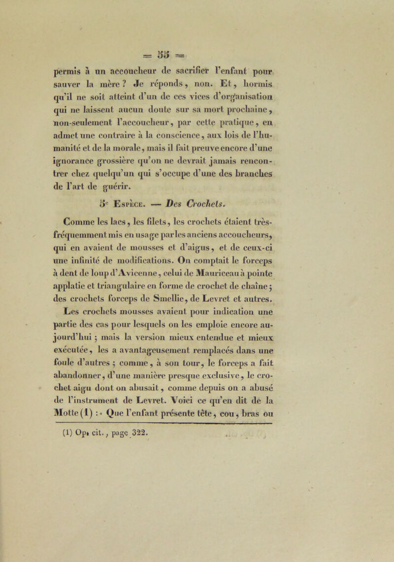 = 53 = permis à un accoucheur de sacrifier l’enfant pour sauver la mère? Je réponds, non. Et, hormis qu’il ne soit atteint d'un de ces vices d'organisation qui ne laissent aucun doute sur sa mort prochaine, non-seulement l’accoucheur, par cette pratique, en admet une contraire à la conscience, aux lois de l’hu- manité et de la morale, mais il fait preuve encore d’une ignorance grossière qu’on ne devrait jamais rencon- trer chez quelqu’un qui s’occupe d’une des branches de l'art de guérir. 5e Espèce. — Des Crochets. Comme les lacs, les filets, les crochets étaient très- fréquemment mis en usage parles anciens accoucheurs, qui en avaient de mousses et d’aigus, et de ceux-ci une infinité de modifications. On comptait le forceps à dent de loup d’Avicenne , celui de Mauriceauà pointe applatie et triangulaire en forme de crochet de chaîne j des crochets forceps de Smellie, de Levret et autres. Les crochets mousses avaient pour indication une partie des cas pour lesquels ou les emploie encore au- jourd’hui ; mais la version mieux entendue et mieux exécutée, les a avantageusement remplacés dans une foule d’autres j comme, à son tour, le forceps a fait abandonner, d’une manière presque exclusive, le cro- chet aigu dont on abusait, comme depuis on a abusé de l’instrument de Levret. Voici ce qu’en dit de la Motte(1) :« Que l’enfant présente tête, cou, bras ou (1) Op» cit., page 322.