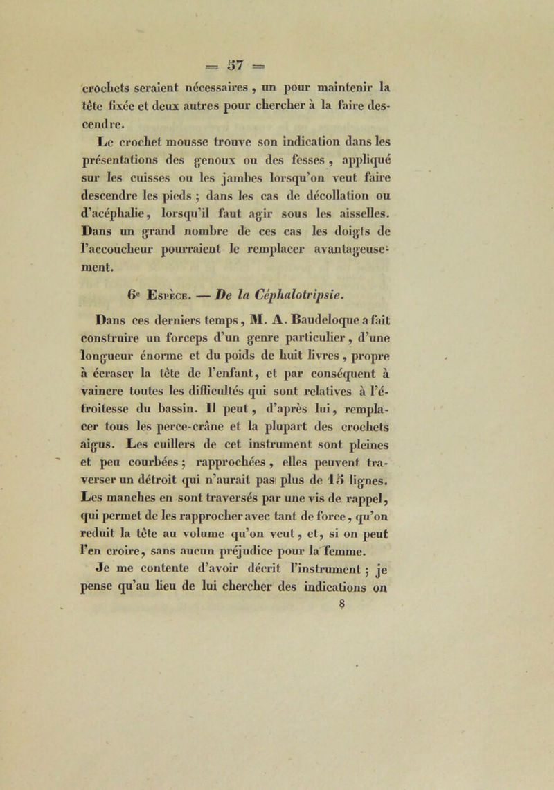 crochets seraient nécessaires , un pour maintenir la tête fixée et deux autres pour chercher à la faire des- cendre. Le crochet mousse trouve son indication dans les présentations des genoux ou des fesses , appliqué sur les cuisses ou les jambes lorsqu’on veut faire descendre les pieds ; dans les cas de décollation ou d’acéphalie, lorsqu’il faut agir sous les aisselles. Dans un grand nombre de ces cas les doigts de l’accoucheur pourraient le remplacer avantageuse- ment. 6e Espèce. — De la Céphalotripsie. Dans ces derniers temps, M. A. Baudeloque a fait construire un forceps d’un genre particulier, d’une longueur énorme et du poids de huit livres , propre à écraser la tête de l’enfant, et par conséquent à vaincre toutes les difficultés qui sont relatives à l’é- troitesse du bassin. Il peut, d’après lui, rempla- cer tous les perce-crâne et la plupart des crochets aigus. Les cuillers de cet instrument sont pleines et peu courbées ; rapprochées , elles peuvent tra- verser un détroit tpii n’aurait pasi plus de 13 lignes. Les manches en sont traversés par une vis de rappel, qui permet de les rapprocher avec tant de force, qu’on réduit la tête au volume qu’on veut, et, si on peut l’en croire, sans aucun préjudice pour la femme. Je me contente d’avoir décrit l’instrument 5 je pense qu’au heu de lui chercher des indications on 8