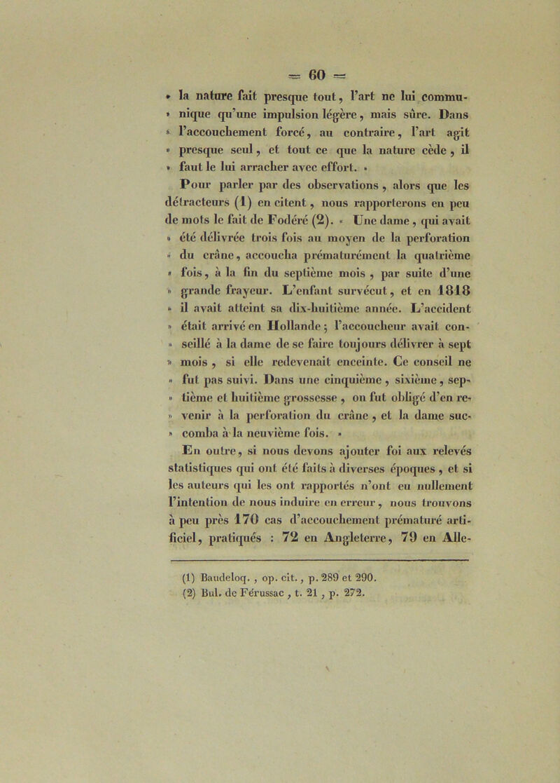 » la nature fait presque tout, l’art ne lui commu- » nique qu’une impulsion légère, mais sure. Dans « l’accouchement forcé, au contraire, l’art agit » presque seul, et tout ce que la nature cède , il » faut le lui arracher avec effort. » Pour parler par des observations , alors que les détracteurs (1) en citent, nous rapporterons en peu de mots le fait de Fodéré (2). « Une dame, qui avait » été délivrée trois fois au moyen de la perforation » du crâne, accoucha prématurément la quatrième « fois, à la fin du septième mois , par suite d’une » grande frayeur. L’enfant survécut, et en 1818 » il avait atteint sa dix-huitième année. L’accident » était arrivé en Hollande $ l’accoucheur avait con- » seillé à la dame de se faire toujours délivrer à sept mois , si elle redevenait enceinte. Ce conseil ne » fut pas suivi. Dans une cinquième , sixième, sep- » tième et huitième grossesse , on fut obligé d’en re* » venir à la perforation du crâne , et la dame suc- » comba à la neuvième fois. » En outre, si nous devons «ajouter foi aux relevés statistiques qui ont été faits à diverses époques , et si les auteurs qui les ont rapportés n’ont eu nullement l’intention de nous induire en erreur , nous trouvons à peu près 170 cas d’accouchement prématuré arti- ficiel, pratiqués : 72 en Angleterre, 79 en Alle- (1) Baudeloq. , op. cit., p. 289 et 290. (2) But. de Fe'russac , t. 21 , p. 272.