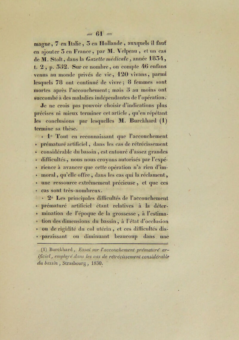 t = 61 = magne, 7 en Italie , 3 en Hollande , auxquels il faut' en ajouter 5 en France , par M. Velpeau , et un cas de M. Stolt, dans la Gazette médicale, année 1834, t. 2 , p. 332. Sur ce nombre, on compte 46 enfans venus au monde privés de vie, 120 vivans, parmi lesquels 78 ont continué de vivre 5 8 femmes sont mortes après l’accouchement 5 mais 3 au moins ont succombé à des maladies indépendantes de l’opération. Je 11e erois pas pouvoir choisir d’indications plus précises ni mieux terminer cet article, qu’en répétant les conclusions par lesquelles M. Burckhard (1) termine sa thèse. « 1° Tout en reconnaissant que l’accouchement • prématuré artificiel, dans les cas de rétrécissement • considérable du bassin, est entouré d’assez grandes » difficultés, nous nous croyons autorisés par l’expé- • rience à avancer que cette opération n’a rien d’irn- • moral, qu’elle offre , dans les cas qui la réclament, • une ressource extrêmement précieuse , et que ces » cas sont très-nombreux. » 2° Les principales difficultés de l’accouchement • prématuré artificiel étant relatives à la déter- » initiation de l’époque de la grossesse , à l’estima* » tion des dimensions du bassin, à l’état d’occlusion • ou de rigidité du col utérin, et ces difficultés dis- » paraissant ou diminuant beaucoup dans une (1) Burckhard , Essai sur l’accouchement prématuré art- ificiel , employé dans les cas de rétrécissement considérable du bassin , Strasbourg , 1830.