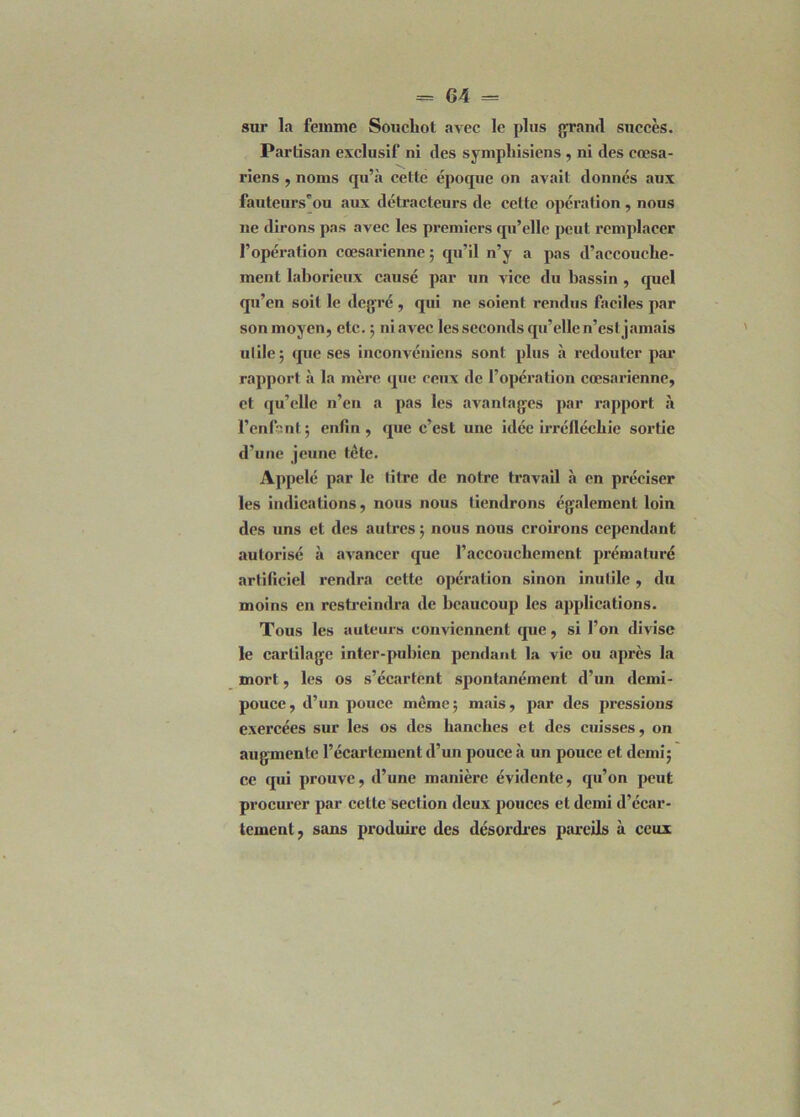 sur la femme Soucliot avec le plus grand succès. Partisan exclusif ni des syniphisiens , ni des cœsa- riens , noms qu’à cette époque on avait donnés aux fauteurs’ou aux détracteurs de celte opération, nous ne dirons pas avec les premiers qu’elle peut remplacer l’opération cœsarienne ; qu’il n’y a pas d’accouche- inent laborieux causé par un vice du bassin , quel qu’en soit le degré , qui ne soient rendus faciles par son moyen, etc. ; ni avec les seconds qu’elle n’csl jamais utile; que ses inconvéniens sont plus à redouter par rapport à la mère que ceux de l’opération cœsarienne, et qu’elle n’en a pas les avantages par rapport à l’enfant; enfin, que c’est une idée irréfléchie sortie d’une jeune tête. Appelé par le titre de notre travail à en préciser les indications, nous nous tiendrons également loin des uns et des autres ; nous nous croirons cependant autorisé à avancer que l’accoucbement prématuré artificiel rendra cette opération sinon inutile, du moins en restreindra de beaucoup les applications. Tous les auteurs conviennent que, si l’on divise le cartilage inter-pubien pendant la vie ou après la mort, les os s’écartent spontanément d’un demi- pouce, d’un pouce même; mais, par des pressions exercées sur les os des hanches et des cuisses, on augmente l’écartement d’un pouce à un pouce et demi; ce qui prouve, d’une manière évidente, qu’on peut procurer par cette section deux pouces et demi d’écar- tement, sans produire des désordres pareils à ceux