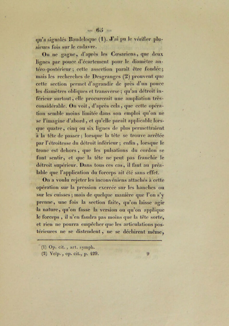 qu’a signalés Baudeloque (1). J’ai pu le vérifier plu- sieurs lois sur le cadavre. Ou ne gagne, d’après les Cœsariens, que deux lignes par pouce d’écartement pour le diamèlre an- téro-postérieur ; cette assertion parait être fondée 5 mais les recherches de Desgranges (2) prouvent que cette section permet d’agrandir de près d’un pouce les diamètres obliques et transverse ; qu’au détroit in- férieur surtout, elle procurerait une ampliation très- considérable. On voit, d’après cela, que cette opéra- tion semble moins limitée dans son emploi qu’on ne se l’imagine d’abord, et qu’elle parait applicable lors- que quatre, cinq ou six lignes de plus permettraient à la tête de passer 5 lorsque la tête se trouve arrêtée par l’étroitesse du détroit inférieur ; enfin , lorsque le tronc est dehors, que les pulsations du cordon se font sentir, et que la tête ne peut pas franchir le détroit supérieur. Dans tous ces cas, il faut au préa- lable que l’application du forceps ait été sans effet. O11 a voulu rejeter les inconvéniens attachés à cette opération sur la pression exercée sur les hanches ou sur les cuisses ; mais de quelque manière que l’on s’y prenne, une fois la section faite, qu’011 laisse agir la nature, qu’on fasse la version ou qu’on applique le forceps , il n’en faudra pas moins que la tête sorte, et rien ne pourra empêcher que les articulations pos- térieures ne se distendent, ne se déchirent même, (1) Op. cit., art. symph.