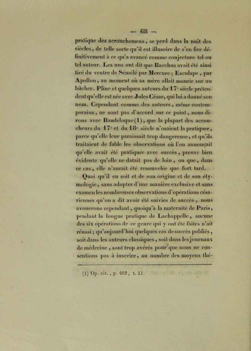 pratique des aceouchcmens, se perd dans la nuit des siècles, de telle sorte qu’il est illusoire de s’en fier de- finitivement à ce qu’a avancé comme conjecture tel ou tel auteur. Les uns ont dit que Bacchus avait été ainsi tiré du ventre de Sémélé par Mercure ; Eseulape , par Apollon, au moment où sa mère allait mourir sur un bûcher. Pline et quelques auteurs du 17e siècle préten- dent qu’elle est née avec Jules César, qui lui a donné son nom. Cependant comme des auteurs, meme contem- porains, ne sont pas d’accord sur ce point, nous di- rons avec Baudeloque(l), que la plupart des accou- cheurs du 17° et du 18' siècle n’osaient la pratiquer, parce qu’elle leur paraissait trop dangereuse, et qu’ils traitaient de fable les observations où l’on annonçait qu’elle avait été pratiquée avec succès, preuve bien évidente qu’elle ne datait pas de loin, ou que, dans ce cas, elle n’aurait été renouvelée que fort tard. Quoi qu’il en soit et de son origine et de son éty- mologie, sans adopter d’une manière exclusive et sans examen les nombreuses observations d’opérations césa- riennes qu’on a dit avoir été suivies de succès , uous avouerons cependant, quoiqu’il la maternité de Paris, pendant la longue pratique de Lachappelle , aucune des six opérations de ce genre qui y ont été faites n’ait réussi ; qu’aujourd’hui quelques cas de succès publiés, soit dans les auteurs classiques, soit dans lesjournaux de médecine , sont trop avérés pour que nous ne con- sentions pas à inscrire, au nombre des moyens thé- (1) T)p. cit., p. 402, t. 11.