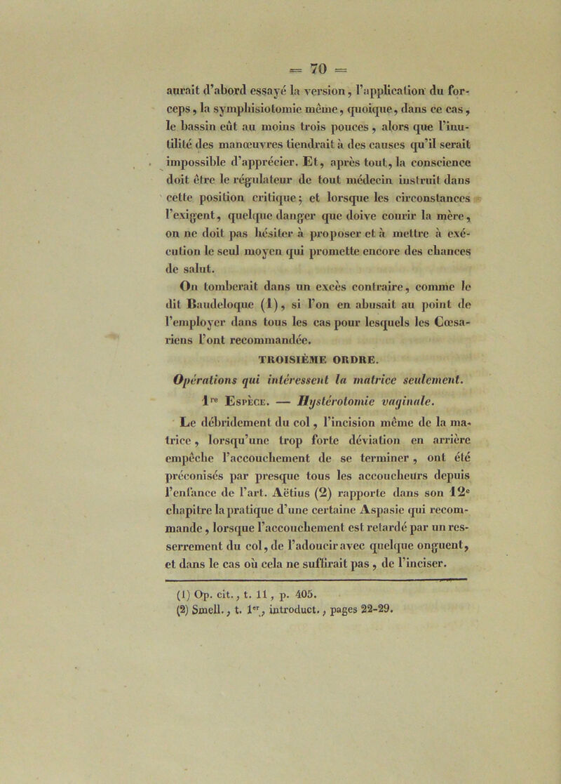 aurait (l’abord essayé la version, l’application du for- ceps , la symphisiotomie même, quoique, dans ce cas, le bassin eût au moins trois pouces, alors que l’inu- tilité des manœuvres tiendrait à des causes qu’il serait impossible d’apprécier. Et, après tout, la conscience doit être le régulateur de tout médecin instruit dans cette position critique; et lorsque les circonstances l’exigent, quelque danger que doive courir la mère, on ne doit pas hésiter à proposer et à mettre à exé- cution le seul moyen qui promette encore des chances de salut. On tomberait dans un excès contraire, comme le dit Baudeloque (1), si l’on en abusait au point de l’employer dans tous les cas pour lesquels les Cœsa- riens l’ont recommandée. TROISIÈME ORDRE. Opérations qui intéressent la matrice seulement. lre Espèce. — Hystérotomie vaginale. Le débridcment du col, l’incision même de la ma- trice , lorsqu’une trop forte déviation en arrière empêche l’accouchement de se terminer , ont été préconisés par presque tous les accoucheurs depuis l’cnlance de l’art. Aëtius (2) rapporte dans son 12e chapitre la pratique d’une certaine Aspasie qui recom- mande , lorsque l’accouchement est retardé par un res- serrement du col, de l’adoucir avec quelque onguent, et dans le cas où cela ne suffirait pas , de l’inciser. (1) Op. cit., t. 11, p. 405.