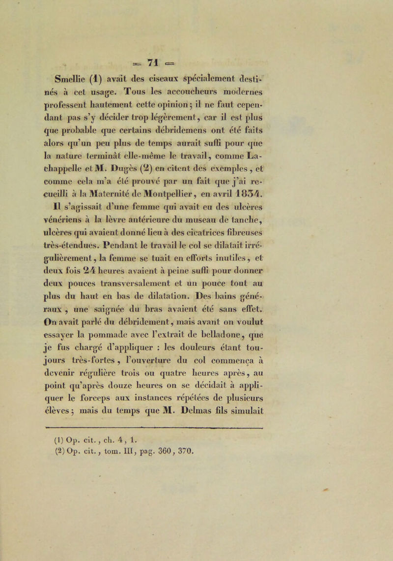 Smellie (1) avait (les ciseaux spécialement desti- nés à cet usage. Tous les accoucheurs modernes professent hautement cette opinion ; il ne faut cepen- dant pas s’y décider trop légèrement, car il est plus que probable que certains débridemens ont été faits alors qu’un peu plus de temps aurait suffi pour que la nature terminât elle-même le travail, comme La- chappclle et M. Dugès (2) en citent des exemples , et comme cela m'a été prouvé par un fait que j’ai re- cueilli à la Maternité de Montpellier, en avril 1854. Il s’agissait d’une femme qui avait eu des ulcères vénériens cà la lèvre antérieure du museau de tanche, ulcères qui avaient donné lieu à des cicatrices fibreuses très-étendues. Pendant le travail le col se dilatait irré- gulièrement , la femme se tuait en efforts inutiles, et deux fois 24 heures avaient à peine sulli pour donner deux pouces transversalement et un pouce tout au plus du haut en bas de dilatation. Des bains géné- raux , une saignée du bras avaient été sans effet. On avait parlé du débridement, mais avant on voulut essayer la pommade avec l’extrait de belladone, que je fus chargé d'appliquer : les douleurs étant tou- jours très-fortes, l’ouverture du col commença à devenir régulière trois ou quatre heures après, au point qu’après douze heures on se décidait à appli- quer le forceps aux instances répétées de plusieurs élèves; mais du temps que M. Delmas fils simulait (1) Op. cit., ch. 4,1. (2) Op. cit., toin. III, pag. 360, 370.