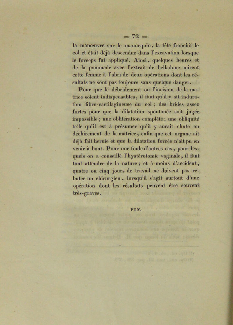 la manœuvre sur le mannequin, la tête franchit le col et était déjà descendue dans l’excavation lorsque le forceps fut appliqué. Ainsi, quelques heures et de la pommade avec l’extrait de belladone mirent cette femme à l’abri de deux opérations dont les ré- sultats ne sont pas toujours sans quelque danger. Pour que le débridement ou l’incision de la ma- trice soient indispensables, il faut qu’il y ait indura- tion fîbro-cartilagineuse du col ; des brides assez foi'tes [tour que la dilatation spontanée soit jugée impossible 5 une oblitération complète ; une obliquité te'le qu’il est à présumer qu’il y aurait chute ou déchirement de la matrice, enfin que cet organe ait déjà fait hernie et que la dilatation forcée n’ait pu en venir à bout. Pour une foule d’autres cas , pour les- quels on a conseillé l’hystérotomie vaginale, il faut tout attendre de la nature ; et à moins d’accident, quatre ou cinq jours de travail ne doivent pas re- buter un chirurgien, lorsqu’il s’agit surtout d’une opération dont les résultats peuvent être souvent très-graves. FIN.