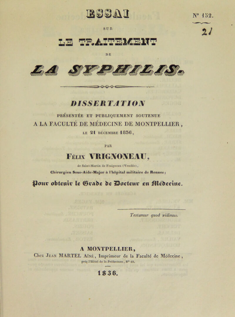 SU R DISSERTATION PRÉSENTÉE ET PUBLIQUEMENT SOUTENUE A LA FACULTÉ DE MÉDECINE DE MONTPELLIER , LE 21 DÉCEMBRE 1856, PAR Félix VRIGMEAU, de Saint-Martin de Fraigncau (Vendée), Chirurgien Sous-Aide-Major à l’hôpital militaire de Rennes ; $)otir obtenu* le ©rabe be 23 oc te ut* en Hîcbecittc. Teslamur quod vidimus. A MONTPELLIER, Chez Jean MARTEL Aîné, Imprimeur de la Faculté de Médecine, près l’Hôtel de la Préfecture , N° 10. N° 152. ~27 1836