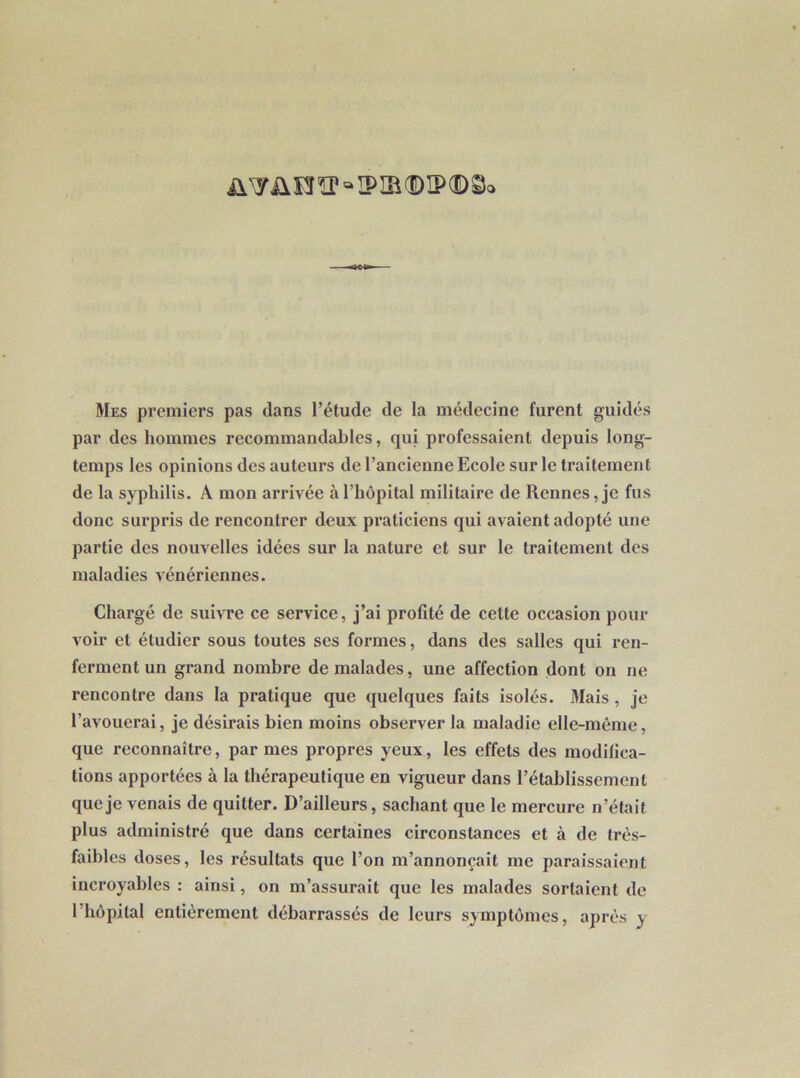 üw ü e ïp « ip m © ip ® ©<> Mes premiers pas dans l’étude de la médecine furent guidés par des hommes recommandables, qui professaient depuis long- temps les opinions des auteurs de l’ancienne Ecole sur le traitement de la syphilis. A mon arrivée à l’hôpital militaire de Rennes, je fus donc surpris de rencontrer deux praticiens qui avaient adopté une partie des nouvelles idées sur la nature et sur le traitement des maladies vénériennes. Chargé de suivre ce service, j’ai profité de celte occasion pour voir et étudier sous toutes ses formes, dans des salles qui ren- ferment un grand nombre de malades, une affection dont on ne rencontre dans la pratique que quelques faits isolés. Mais , je l’avouerai, je désirais bien moins observer la maladie elle-même, que reconnaître, par mes propres yeux, les effets des modifica- tions apportées à la thérapeutique en vigueur dans l’établissement que je venais de quitter. D’ailleurs, sachant que le mercure n’était plus administré que dans certaines circonstances et à de très- faibles doses, les résultats que l’on m’annonçait me paraissaient incroyables : ainsi, on m’assurait que les malades sortaient de l’hôpital entièrement débarrassés de leurs symptômes, après y