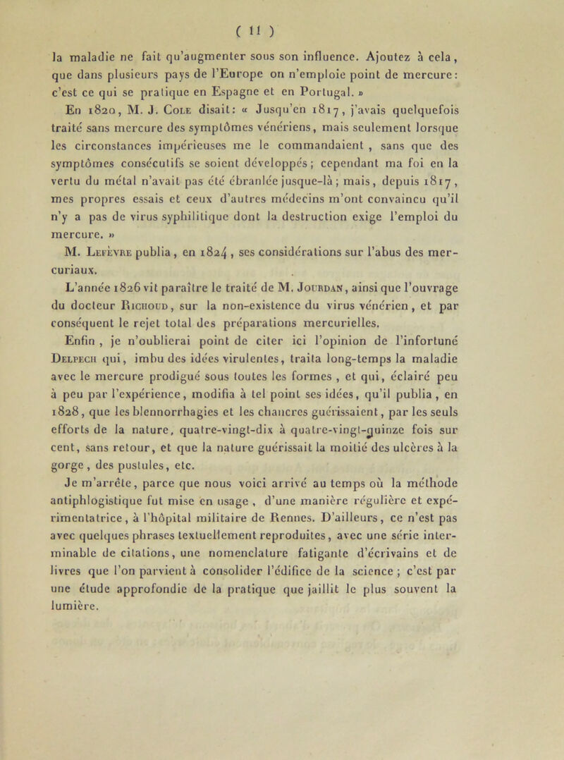 la maladie ne fait qu’augmenter sous son influence. Ajoutez à cela, que dans plusieurs pays de l’Europe on n’emploie point de mercure: c’est ce qui se pratique en Espagne et en Portugal. » En 1820, M. J. Cole disait: « Jusqu’en 1817, j’avais quelquefois traité sans mercure des symptômes vénériens, mais seulement lorsque les circonstances impérieuses me le commandaient , sans que des symptômes consécutifs se soient développés; cependant ma foi en la vertu du métal n’avait pas été ébranlée jusque-là ; mais, depuis 1817, mes propres essais et ceux d’autres médecins m’ont convaincu qu’il n’y a pas de virus syphilitique dont la destruction exige l’emploi du mercure. *> M. Lefèvre publia, en 1824 , ses considérations sur l’abus des mer- curiaux. L’année 1826 vit paraître le traité de M. Jourdan, ainsi que l’ouvrage du docteur Richoud, sur la non-existence du virus vénérien, et par conséquent le rejet total des préparations mercurielles. Enfin , je n’oublierai point de citer ici l’opinion de l’infortuné Delpech qui, imbu des idées virulentes, traita long-temps la maladie avec le mercure prodigué sous toutes les formes , et qui, éclairé peu à peu par l’expérience, modifia à tel point ses idées, qu’il publia , en 1828, que les blennorrhagies et les chancres guérissaient, par les seuls efforts de la nature, quatre-vingt-dix à quatre-vingt-quinze fois sur cent, sans retour, et que la nature guérissait la moitié des ulcères à la gorge , des pustules, etc. Je m’arrête, parce que nous voici arrivé au temps où la méthode antiphlogistique fut mise en usage , d’une manière régulière et expé- rimentatrice , à l’hôpital militaire de Rennes. D’ailleurs, ce n’est pas avec quelques phrases textuellement reproduites, avec une série inter- minable de citations, une nomenclature fatigante d’écrivains cl de livres que l’on parvient à consolider l’édifice de la science ; c’est par une étude approfondie de la pratique que jaillit le plus souvent la lumière.