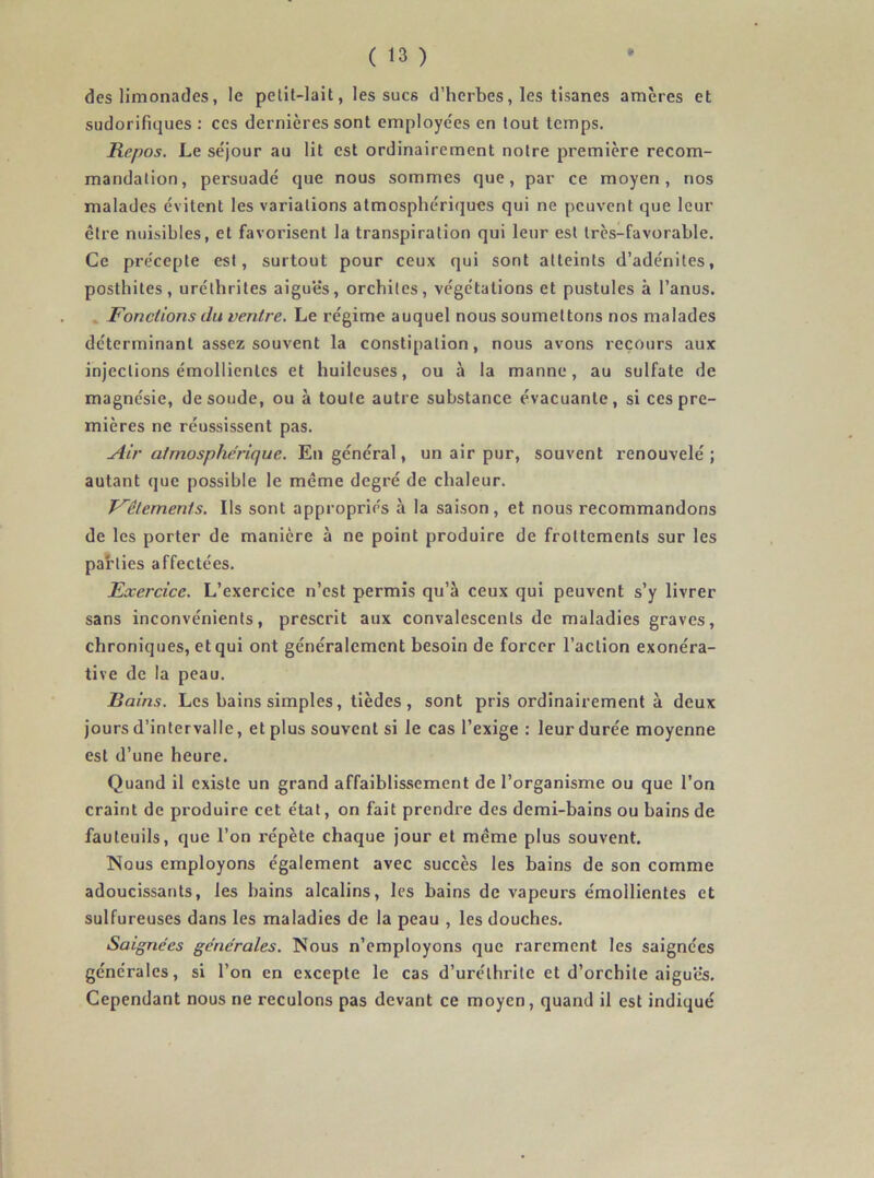 des limonades, le pelit-lait, les sucs d’herbes, les tisanes amcres et sudorifiques : ces dernières sont employées en tout temps. Repos. Le séjour au lit est ordinairement notre première recom- mandation, persuadé que nous sommes que, par ce moyen, nos malades évitent les variations atmosphériques qui ne peuvent que leur être nuisibles, et favorisent la transpiration qui leur est très-favorable. Ce précepte est, surtout pour ceux qui sont atteints d’adénites, posthiles, uréthrites aiguës, orchites, végétations et pustules à l’anus. Fondions du ventre. Le régime auquel nous soumettons nos malades déterminant assez souvent la constipation, nous avons recours aux injections émollientes et huileuses, ou à la manne, au sulfate de magnésie, de soude, ou à toute autre substance évacuante, si ces pre- mières ne réussissent pas. Air atmosphérique. En général, un air pur, souvent renouvelé; autant que possible le même degré de chaleur. Vêlements. Ils sont appropriés à la saison, et nous recommandons de les porter de manière à ne point produire de frottements sur les parties affectées. Exercice. L’exercice n’est permis qu’à ceux qui peuvent s’y livrer sans inconvénients, prescrit aux convalescents de maladies graves, chroniques, et qui ont généralement besoin de forcer l’action exonéra- tive de la peau. Bains. Les bains simples, tièdes , sont pris ordinairement à deux jours d’intervalle, et plus souvent si le cas l’exige : leur durée moyenne est d’une heure. Quand il existe un grand affaiblissement de l’organisme ou que l’on craint de produire cet état, on fait prendre des demi-bains ou bains de fauteuils, que l’on répète chaque jour et même plus souvent. Nous employons également avec succès les bains de son comme adoucissants, les bains alcalins, les bains de vapeurs émollientes et sulfureuses dans les maladies de la peau , les douches. Saignées générales. Nous n’employons que rarement les saignées générales, si l’on en excepte le cas d’uréthrite et d’orchite aiguës. Cependant nous ne reculons pas devant ce moyen, quand il est indiqué