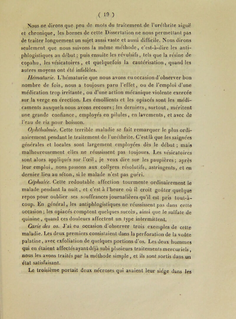 ( ) Nous ne dirons que peu de mois du trailcment de l’uréthrile aiguë et chronique, les bornes de celte Disserlalion ne nous permettant pas de traiter longuement un sujet aussi vaste et aussi difficile. Nous dirons seulement que nous suivons la meme méthode, c’est-à-dire les anti- phlogistiques an début ; puis ensuite les révulsifs, tels que la résine de copahu, les vésicatoires , et quelquefois la cautérisation, quand les aulres moyens ont été infidèles. Hématurie. L’hématurie que nous avons eu occasion d’observer bon nombre de fois, nous a toujours paru l’effet, ou de l’emploi d’une médication trop irritante , ou d’une action mécanique violente exercée sur la verge en érection. Les émollients et les opiacés sont les médi- caments auxquels nous avons recours; les derniers, surtout, méritent une grande confiance, employés en pilules, en lavements, et avec de l’eau de riz pour boisson. Ophlhalrnie. Cette terrible maladie se fait remarquer le plus ordi- nairement pendant le traitement de l’urélhrite. C’est là que les saignées générales et locales sont largement employées dès le début ; mais malheureusement elles ne réussissent pas toujours. Les vésicatoires sont alors appliqués sur l’œil , je veux dire sur les paupières; après leur emploi, nous passons aux collyres résolutifs, astringents, et en dernier lieu au séton, si le malade n’est pas guéri. Céphalée. Celte redoutable affection tourmente ordinairement le malade pendant la nuit, et c’est à l’heure où il croit goûter quelque repos pour oublier ses souffrances journalières qu’il est pris toul-à- coup. En général, les antiphlogistiques ne réussissent pas dans cette occasion ; les opiacés comptent quelques succès, ainsi que le sulfate de quinine, quand ces douleurs affectent un type intermittent. Carie des os. J’ai eu occasion d’observer trois exemples de cette maladie. Les deux premiers consistaient dans la perforation de la voûte palatine, avec exfoliation de quelques portions d’os. Les deux hommes qui en étaient affeclésayantdéjà subi plusieurs traitements mercuriels nous les avons traités par la méthode simple , et ils sont sortis dans un état satisfaisant. Le troisième portait deux nécroses qui avaient leur siège dans les