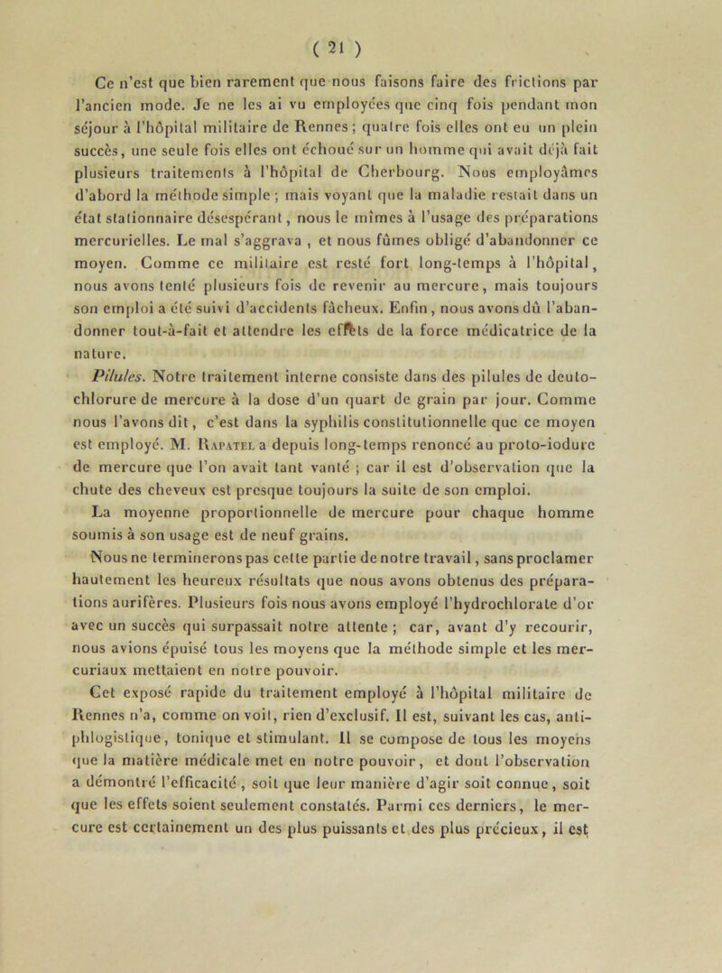 Ce n’est que bien rarement que nous faisons faire des frictions par l’ancien mode. Je ne les ai vu employées que cinq fois pendant mon séjour à l’hôpital militaire de Rennes ; quatre fois elles ont eu un plein succès, une seule fois elles ont échoué sur un homme qui avait déjà fait plusieurs traitements à l’hôpital de Cherbourg. Nous employâmes d’abord la méthode simple ; mais voyant que la maladie restait dans un état stationnaire désespérant, nous le mîmes à l’usage des préparations mercurielles. Le mal s’aggrava , et nous fûmes obligé d’abandonner ce moyen. Comme ce militaire est resté fort long-temps à l’hôpital, nous avons tenté plusieurs fois de revenir au mercure, mais toujours son emploi a été suivi d’accidents fâcheux. Enfin , nous avons dû l’aban- donner tout-à-fait et attendre les effets de la force médicatrice de la nature. Pilules. Notre traitement interne consiste dans des pilules de deulo- chlorure de mercure à la dose d’un quart de grain par jour. Comme nous l’avons dit, c’est dans la syphilis constitutionnelle que ce moyen est employé. M. Ra.pa.tel a depuis long-temps renoncé au proto-iodure de mercure que l’on avait tant vanté ; car il est d’observation que la chute des cheveux est presque toujours la suite de son emploi. La moyenne proportionnelle de mercure pour chaque homme soumis à son usage est de neuf grains. Nous ne termineronspas cette partie de notre travail, sans proclamer hautement les heureux résultats que nous avons obtenus des prépara- tions aurifères. Plusieurs fois nous avons employé l’hydrochlorale d’or avec un succès qui surpassait notre attente ; car, avant d’y recourir, nous avions épuisé tous les moyens que la méthode simple et les mer- cuiûaux mettaient en notre pouvoir. Cet exposé rapide du traitement employé à l’hôpital militaire de Rennes n’a, comme on voit, rien d’exclusif. 11 est, suivant les cas, anti- phlogistique, tonique et stimulant. 11 se compose de tous les moyens que la matière médicale met en notre pouvoir, et dont l’observation a démontré l’efficacité , soit que leur manière d’agir soit connue, soit que les effets soient seulement constatés. Parmi ces derniers, le mer- cure est certainement un des plus puissants et des plus précieux, il est