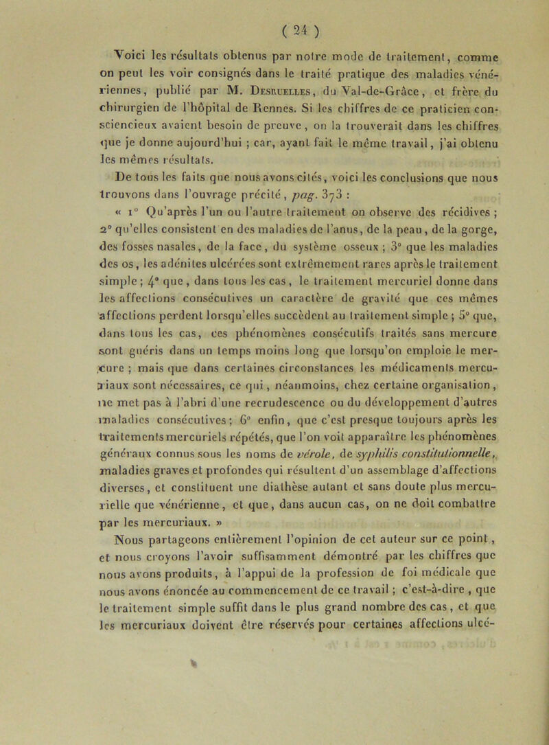 Yoici les résultats obtenus par notre mode de traitement, comme on peut les voir consignés dans le traité pratique des maladies véné- riennes, publié par M. Desruelles, du Val-de-Grâce, et frcre du chirurgien de l’hôpital de Rennes. Si les chiffres de ce praticien con- sciencieux avaient besoin de preuve, on la trouverait dans les chiffres que je donne aujourd’hui ; car, ayant fait le même travail, j’ai obtenu les memes résultats. De tous les faits que nous avons cités, voici les conclusions que nous trouvons dans l’ouvrage précité, pag. 3y3 : « i Qu’après l’un ou l’autre traitement on observe des récidives ; 2° qu’elles consistent en des maladies de l’anus, de la peau , de la gorge, des fosses nasales, de la face, du système osseux ; 3° que les maladies des os, les adénites ulcérées sont extrêmement rares après le traitement simple ; 4° que » dans Ions les cas, le traitement mercuriel donne dans Jes affections consécutives un caractère de gravité que ces memes affections perdent lorsqu’elles succèdent au traitement simple ; 5° que, dans tous les cas, ces phénomènes consécutifs traités sans mercure sont guéris dans un temps moins long que lorsqu’on emploie le mer- cure ; mais que dans certaines circonstances les médicaments mercu- ;riaux sont nécessaires, ce qui, néanmoins, chez certaine organisation , ne met pas à l’abri d’une recrudescence ou du développement d’autres maladies consécutives; 6° enfin, que c’est presque toujours après les traitemcntsmercuriels répétés, que l’on voit apparaître les phénomènes généraux connus sous les noms de vérole, de syphilis constitutionnelle maladies graves et profondes qui résultent d’un assemblage d’affections diverses, et constituent une diathèse autant cl sans doute plus mercu- rielle que vénérienne, et que, dans aucun cas, on ne doit combattre par les mercuriaux. » Nous partageons entièrement l’opinion de cet auteur sur ce point, et nous croyons l’avoir suffisamment démontré par les chiffres que nous avons produits, à l’appui de la profession de foi médicale que nous avons énoncée au commencement de ce travail ; c’est-à-dire , que le traitement simple suffit dans le plus grand nombre des cas , et que les mercuriaux doivent être réservés pour certaines affections ulcé- %