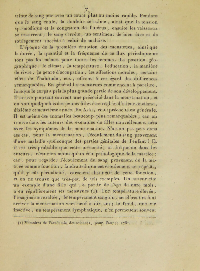 teinte de sang ptir avec un cours plus ou moins rapide. Pendant que le sang coule, la douleur se calme, ainsi que la tension spasmodique et la congestion de l’utérus , ensuite les vaisseaux se resserrent , le sang s’arrête , un sentiment de bien être et de soulagement succède à celui de malaise. L’époque de la première éruption des menstrues, ainsi que la durée , la quantité et la fréquence de ce flux périodique ne sont pas les mêmes pour toutes les femmes. La position géo- graphique , le climat , la température , l’éducation , la manière de vivre, le genre d’occupation , les affections morales , certains effets de l’habitude , etc. , offrent à cet égard des différences remarquables. En général les menstrues commencent à paraître , lorsque le corps a pris la plus grande partie de son développement. Il arrive pourtant souvent une précocité dans la menstruation , et on voit quelquefois des jeunes filles être réglées dès leur onzième , dixième et neuvième année. En Asie , cette précocité est générale. Il est même des anomalies beaucoup plus remarquables , car on trouve dans les auteurs des exemples de filles nouvellement nées avec les symptômes de la menstruation. N’a-t-on pas pris dans ces cas, pour la menstruation, l’écoulement du sang provenant d’une maladie quelconque des parties génitales de l’enfant ? Et il est très-probable que celte précocité, si. fréquente dans les auteurs , n’est rien moins qu’un état pathologique de la matrice ; car, pour regarder l’écoulement du sang provenant de la ma- trice comme fonction , faudrait-il que cet écoulement se répétât, qu’il y eût périodicité , caractère distinctif de cette fonction , et on ne trouve que très-peu de tels exemples. Un auteur cite un exemple d’une fille qui , à partir de l’âge de onze mois , a eu régulièrement ses menstrues (1). Une température élevée , l’imagination exaltée , le tempérament sanguin, accélèrent et font arriver la menstruation vers neuf à dix ans ; le froid , une vie inactive, un tempérament lymphatique, n’en permettent souvent (1) Mémoires de l’academie des sciences, pour l’aimée 1761.