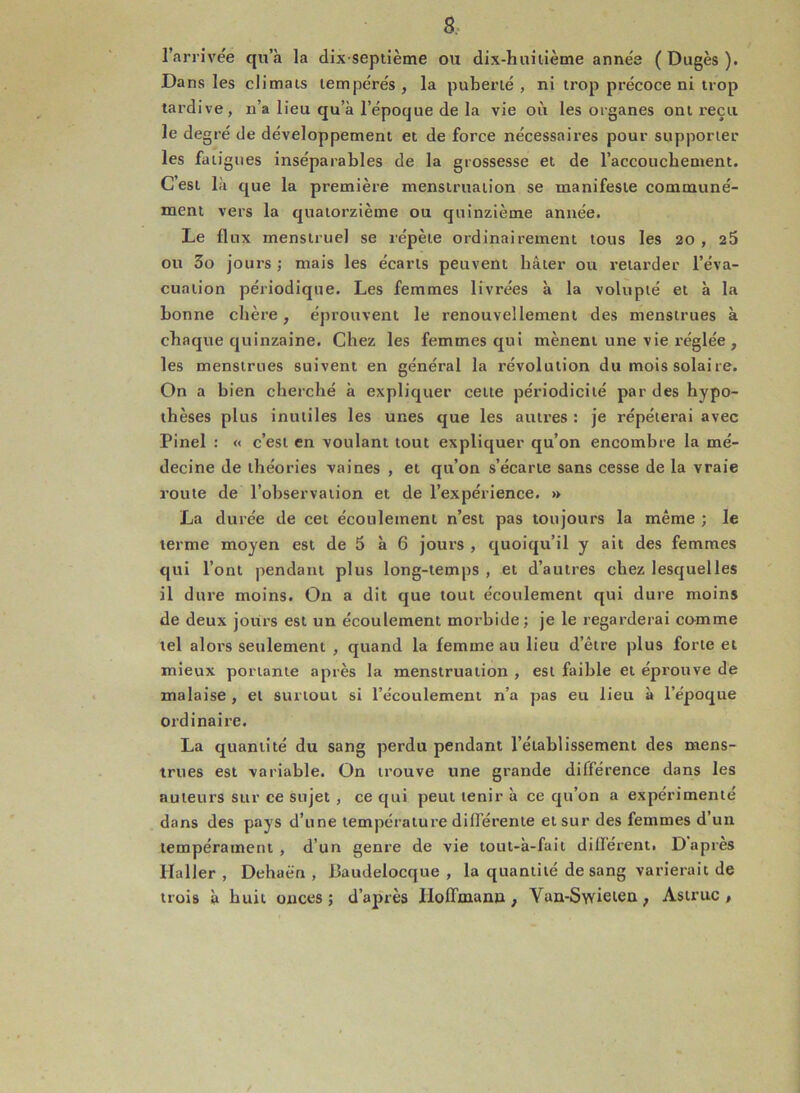 l’arrivée qu’a la dixseptième ou dix-huitième année ( Dugès ). Dans les climats tempérés , la puberté , ni trop précoce ni trop tardive, n’a lieu qu’à l’époque de la vie où les organes ont reçu le degré de développement et de force nécessaires pour supporter les fatigues inséparables de la grossesse et de l'accouchement. C’est là que la première menstruation se manifeste communé- ment vers la quatorzième ou quinzième année. Le flux menstruel se répète ordinairement tous les 20 , 25 ou 3o jours ; mais les écarts peuvent bâter ou retarder l’éva- cuation périodique. Les femmes livrées à la volupté et à la bonne chère, éprouvent le renouvellement des menstrues à chaque quinzaine. Chez les femmes qui mènent une vie réglée , les menstrues suivent en général la révolution du mois solaire. On a bien cherché à expliquer celte périodicité par des hypo- thèses plus inutiles les unes que les autres : je répéterai avec Pinel : « c’est en voulant tout expliquer qu’on encombre la mé- decine de théories vaines , et qu’on s’écarte sans cesse de la vraie route de l’observation et de l’expérience. » La durée de cet écoulement n’est pas toujours la même ; le terme moyen est de 5 à 6 jours , quoiqu’il y ait des femmes qui l’ont pendant plus long-temps , et d’autres chez lesquelles il dure moins. On a dit que tout écoulement qui dure moins de deux jours est un écoulement morbide; je le regarderai comme tel alors seulement , quand la femme au lieu d’être plus forte et mieux portante après la menstruation , est faible et éprouve de malaise , et surtout si l’écoulement n’a pas eu lieu à l’époque ordinaire. La quantité du sang perdu pendant l’établissement des mens- trues est variable. On trouve une grande différence dans les auteurs sur ce sujet , ce qui peut tenir à ce qu’on a expérimenté dans des pays d’une température différente et sur des femmes d’un tempérament, d’un genre de vie tout-à-fait different. Dapres Haller, Dehaën , Paudelocque , la quantité de sang varierait de trois à huit onces ; d’après Hoffmann, Van-S\yieten, Astruc ,