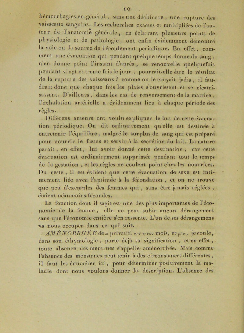 hémorrhagies en général , sans une déchirure , une rupture des vaisseaux sanguins. Les recherches exactes ci multipliées de l’au- teur de 1 anatomie générale, en éclairant plusieurs points de physiologie et de pathologie, ont enfin évidemment démontré la voie ou la source de l’écoulement périodique. En effet , com- ment une évacuation qui pendant quelque temps donne du sang , n’en donne point l’instant d’après , se renouvelle quelquefois pendant vingt et trente fois le jour , pourrait-elle être le résultat de la rupture des vaisseaux? comme on le croyait jadis, il fau- drait donc que chaque fois les plaies s’ouvrissent et se cicatri- sassent. D’ailleurs, dans les cas de renversement de la matrice , l’exhalation artérielle a évidemment lieu à chaque période des règles. Différons auteurs ont voulu expliquer le but de celte évacua- tion périodique. On dit ordinairement quelle est destinée à entretenir l’équilibre, malgré le surplus de sang qui est préparé pour nourrir le foetus et servir à la secrétion du lait. La nature paraît, en effet, lui avoir donné cette destination; car celte évacuation est ordinairement supprimée pendant tout le temps de la gestation , et les règles ne coulent point chez les nourrices. Du reste , il est évident que cette évacuation de sexe est inti- mement liée avec l’aptitude à la fécondation , et on ne trouve que peu d’exemples des femmes qui , sans être jamais réglées , étaient néanmoins fécondes. La fonction dont il sagitest une des plus importantes de l’éco- nomie de la femme , elle ne peut subir aucun dérangement sans que l’économie entière s’en ressente. L’un de ses dérangemens va nous occuper dans ce qui suit. AMÉNORRHÉE de* privati f, vifv >]fvof mois, et pr» , je coule, dans son éthymologie , porte déjà sa signification , et en effet , toute absence des mentrues s’appelle aménorrhée. Mais comme l’absence des menstrues peut tenir à des circonstances différentes, il fa tu les énumérer ici , pour déterminer positivement la ma- ladie dont nous voulons donner la description. L’absence des