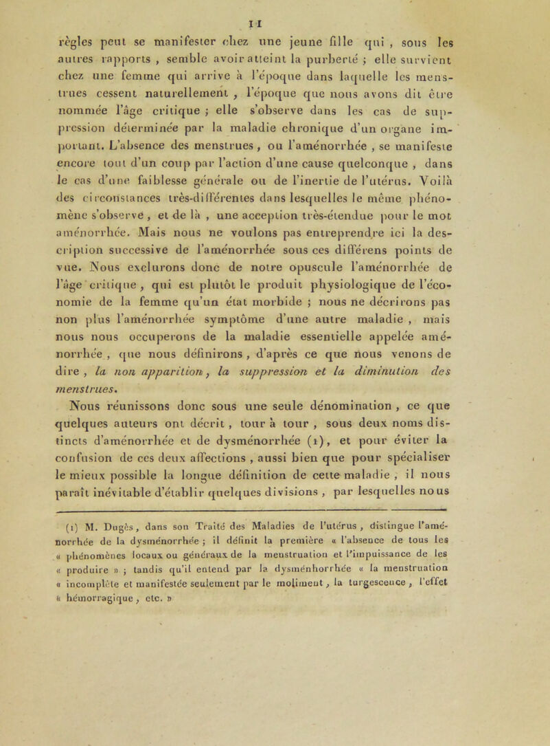 règles peut se manifester chez une jeune fille qui , sous les autres rapports , semble avoir atteint la purberté ; elle survient chez une femme qui arrive à l’époque dans laquelle les mens- trues cessent naturellement , l’époque que nous avons dit être nommée l’âge critique ; elle s’observe dans les cas de sup- pression déterminée par la maladie chronique d’un organe im- portant. L’absence des menstrues, ou l’aménorrhée , se manifeste encore tout d’un coup par l’action d’une cause quelconque , dans le cas d’une faiblesse générale ou de l’inertie de l’utérus. Voilà des circonstances très-différentes dans lesquelles le même phéno- mène s’observe , et de là , une acception très-étendue pour le mot aménorrhée. Mais nous ne voulons pas entreprendre ici la des- cription successive de l’aménorrhée sous ces différens points de vue. Nous exclurons donc de notre opuscule l’aménorrhée de l’âge critique, qui est plutôt le produit physiologique de l’éco- nomie de la femme qu’un état morbide ; nous ne décrirons pas non plus l’aménorrhée symptôme d’une autre maladie , mais nous nous occuperons de la maladie essentielle appelée amé- norrhée , que nous définirons , d’après ce que nous venons de dire , la non apparition, la suppression et la diminution des menstrues. Nous réunissons donc sous une seule dénomination , ce que quelques auteurs ont décrit, tour à tour, sous deux noms dis- tincts d’aménorrhée et de dysménorrhée (i), et pour éviter la confusion de ces deux affections , aussi bien que pour spécialiser le mieux possible la longue définition de cette maladie , il nous paraît inévitable d’établir quelques divisions , par lesquelles nous (i) M. Dugès, dans son Traité des Maladies de l’utérus, distingue l’amé- norrhée de ta dysménorrhée ; il définit la première « l’absence de tous les « phénomènes locaux ou généraux de la menstruation et l'impuissance de les « produire » ; tandis qu’il entend par la dysménhorrhée « la menstruation « incomplète et manifestée seulement par le inolimeut, la turgescence , l’elfet t< hémorragique , etc. »