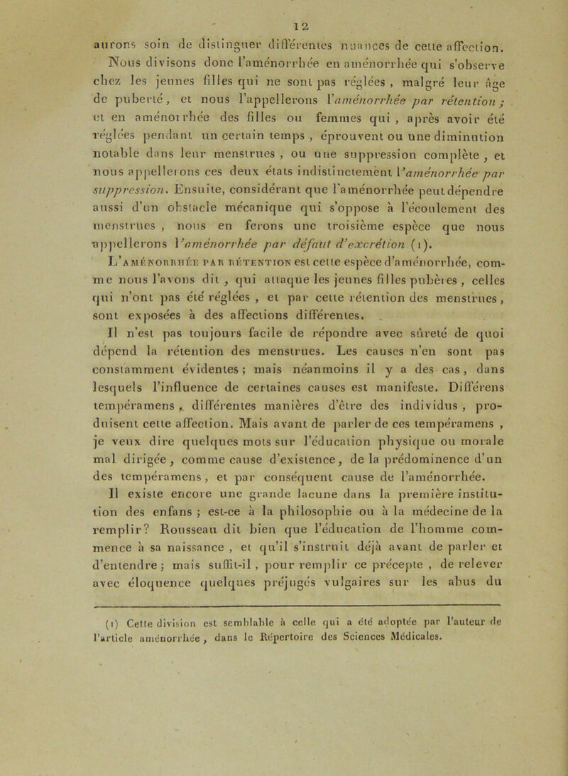 aurons soin de distinguer différentes nuances de cette affection. Nous divisons donc l’aménorrhée en aménorrhée qui s’observe chez les jeunes filles qui ne sont pas réglées, malgré leur âge de puberté, et nous l’appellerons l'aménorrhée par rétention; et en aménotrhée des filles ou femmes qui, après avoir été réglées pendant un certain temps , éprouvent ou une diminution notable dans leur menstrues , ou une suppression complète , et nous appellerons ces deux états indistinctement Vaménorrhée par suppression. Ensuite, considérant que l'aménorrhée peut dépendre aussi d’un obstacle mécanique qui s’oppose à l’écoulement des menstrues , nous en ferons une troisième espèce que nous ■appellerons Vaménorrhée par défaut d’excrétion (t). L'aménorrhée par rétention est cette espèce d’aménorrhée, com- me nous l’avons dit, qui attaque les jeunes filles pubèies , celles qui n’ont pas été réglées , et par cette rétention des menstrues, sont exposées à des affections différentes. Il n’est pas toujours facile de répondre avec sûreté de quoi dépend la rétention des menstrues. Les causes n’en sont pas constamment évidentes; mais néanmoins il y a des cas, dans lesquels l’influence de certaines causes est manifeste. Différens tempéramens „ différentes manières d’être des individus , pro- duisent cette affection. Mais avant de parler de ces tempéramens , je veux dire quelques mots sur l’éducation physique ou morale mal dirigée, comme cause d’existence, de la prédominence d’un des tempéramens, et par conséquent cause de l’aménorrhée. Il existe encore une grande lacune dans la première institu- tion des enfans ; est-ce à la philosophie ou à la médecine de la remplir? Rousseau dit bien que l’éducation de l’homme com- mence à sa naissance , et qu’il s’instruit déjà avant de parler et d’entendre; mais sufïlt-i 1 , pour remplir ce précepte , de relever avec éloquence quelques préjugés vulgaires sur les abus du (i) Cette division est semblable ii celle qui a été adoptée par l’auteur de l’article aménorrhée, dans le Répertoire des Sciences Médicales.