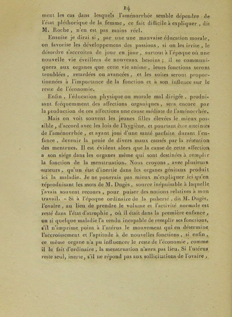 ' ,I/f, ment les cas dans lesquels l’aménorrhée semble dépendre de l’état pléthorique de la femme, ce fait diflicile à expliquer , dit Mi Roche , n’en est pas moins réel. Ensuite je dirai si, par une une mauvaise éducation morale, on favorise les développemens des passions , si on les irrite , le désordre s’accroîtra de jour en jour, surtout à l’époque où une nouvelle vie éveillera de nouveaux besoins ; il se communi- quera aux organes que cette vie anime , leurs fonctions seront troublées , retardées ou avancées , et les suites seront propor- tionnées à l’importance de la fonction et à son infleuce sur le reste de l’économie. Enfin , l’éducation physique ou morale mal dirigée , produi- sant fréquemment des affections organiques, sera encore par- la production de ces aiï’eciions une cause médiate de l’aménorrhée. Mais on voit souvent les jeunes filles élevées le mieux pos- sible, d’accord avec les lois de l’hygiène, et pourtant être atteintes de l’aménorrhée , et ayant joui d’une santé parfaite durant l’en- fance , devenir la proie de divers maux causés par la rétention des mentrues. Il est évident alors que la cause de cette affection a son siège dans les organes même qui sont destinées à remplir la fonction de la menstruation. Nous croyons , avec plusieurs ■auteurs, qu’un état d’inertie dans les organes génitaux produit ici la maladie. Je ne pourrais pas mieux m’expliquer ici qu’en réproduisant les mots de M. Dugès , source inépuisable à laquelle j’avais souvent recours , pour puiser des notions relatives à mon travail. « Si à l’époque ordinaire de la puberté , dit M. D tiges, l’ovaire, au lieu de prendre le volume et l’activité normale est resté dans l’état d’atrophie , où il était dans la première enfance, ou si quelque maladie l’a rendu incapable de remplir ses fonctions, s’il n’imprime point à l’utérus le mouvement qui en détermine l’accroissement et l’aptitude à de nouvelles fonctions , si enfin , ce même organe n’a pu inlluencer le reste de l’économie , comme il le fait d’ordinaire, la menstruation n’aura pas lieu. Si l’utérus reste seul, inerte, s’il ne répond pas aux sollicitations de l’ovaire ,