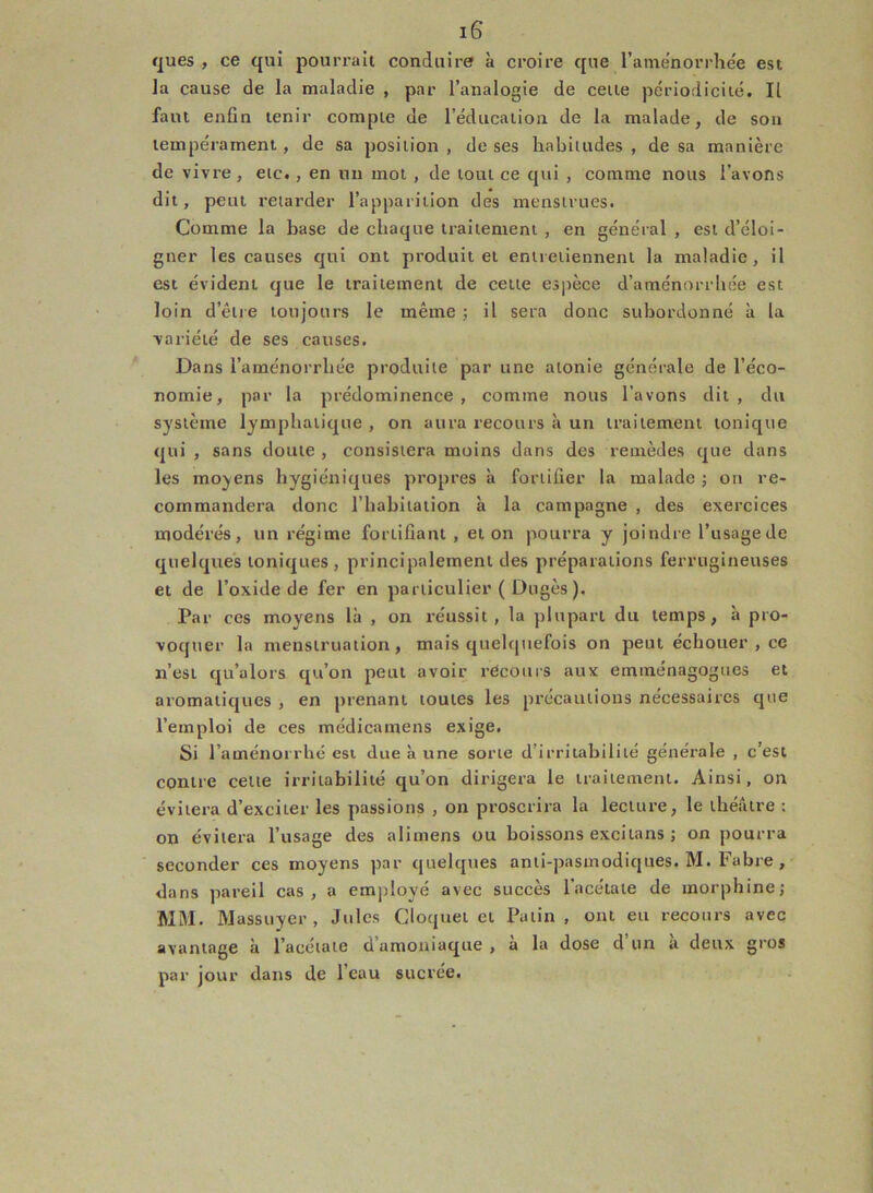 ques , ce qui pourrait conduire à croire que l’ame'norrhée est la cause de la maladie , par l’analogie de cette périodicité. Il faut enfin tenir compte de l’éducation de la malade, de son tempérament , de sa position , de ses habitudes , de sa manière de vivre, etc., en un mot , de tout ce qui , comme nous l’avons dit, peut retarder l’apparition des menstrues. Comme la hase de chaque traitement , en général , est d’éloi- gner les causes qui ont produit et entretiennent la maladie, il est évident que le traitement de cette espèce d’aménorrhée est loin d’être toujours le même ; il sera donc subordonné à la variété de ses causes. Dans l’aménorrhée produite par une atonie générale de l’éco- nomie, par la prédominence , comme nous lavons dit, du système lymphatique , on aura recours à un traitement tonique qui , sans doute , consistera moins dans des remèdes que dans les moyens hygiéniques propres à fortifier la malade ; on re- commandera donc riiabitation à la campagne , des exercices modérés, un régime fortifiant , et on pourra y joindre l’usagede quelques toniques , principalement des préparations ferrugineuses et de l’oxide de fer en particulier ( Dugès ). Par ces moyens là , on réussit , la plupart du temps, à pro- voquer la menstruation, mais quelquefois on peut échouer , ce n’est qu’a lors qu’on peut avoir récours aux emménagogues et aromatiques , en prenant toutes les précautions nécessaires que l’emploi de ces médicamens exige. Si l’aménoi rhé est due à une sorte d’irritabilité générale , c’est contre celte irritabilité qu’on dirigera le traitement. Ainsi, on évitera d’exciter les passions , on proscrira la lecture, le théâtre : on évitera l’usage des alimens ou boissons excitans ; on pourra seconder ces moyens par quelques anti-pasmodiques. M. Fabre , dans pareil cas , a employé avec succès l’acétate de morphine; MM. Massuyer , Jules Cloquet et Patin, ont eu recours avec avantage à l’acétate d’amoniaque , à la dose d’un à deux gros par jour dans de l’eau sucrée.