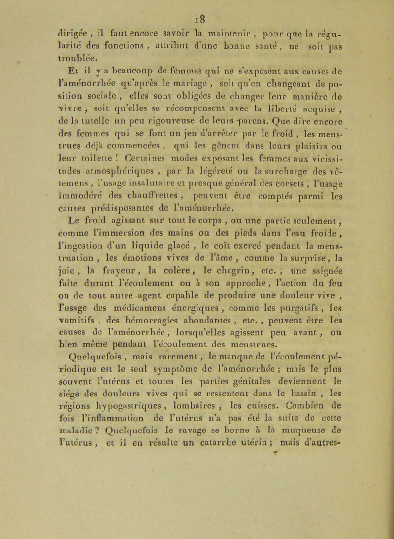 dirigée, il faut encore savoir la maintenir, pour que la régu- larité des fonctions, attribut d’une bonne santé, ne soit pas troublée. Et il y a beaucoup de femmes qui ne s’exposent aux causes dé l’aménorrliée qu’a près le mariage , soit qu’en changeant dépo- sition sociale , elles sont obligées de changer leur manière de •vivre, soit qu’elles se récompensent avec la liberté acquise, de la tutelle un peu rigoureuse de leurs -parens. Que dire encore des femmes qui se font un jeu d’arrêter par le froid , les mens- trues déjà commencées , qui les gênent dans leurs plaisirs ou leur toilette! Certaines modes exposant les femmes aux vicissi- tudes atmosphériques , par la légéreté ou la surcharge des vê- temens , l’usage insalutaire et presque général des corsets , l’usage immodéré des chauffreues , peuvent être comptés parmi les causes prédisposantes de l’aménorrhée. Le froid agissant sur tout le corps , ou une partie seulement , comme l’immersion des mains ou des pieds dans l’eau froide, l’ingestion d’un liquide glacé , le coït exercé pendant la mens- truation , les émotions vives de l’âme, comme la surprise, la joie, la frayeur, la colère, le chagrin, etc., une saignée faite durant l’écoulement ou à son approche, l’action du feu ou de tout autre agent capable de produire une douleur vive , l’usage des médicamens énergiques , comme les purgatifs , les vomitifs , des hémorragies abondantes , etc. , peuvent être les causes de l’aménorrhée, lorsqu’elles agissent peu avant , ou bien même pendant l’écoulement des menstrues. Quelquefois, mais rarement, le manque de l’écoulement pé- riodique est le seul symptôme de l’aménorrhée ; mais le plus souvent l’utérus et toutes les parties génitales deviennent le siège des douleurs vives qui se ressentent dans le bassin , les régions hypogastriques , lombaires , les cuisses. Combien de fois l’inflammation de l’utérus n’a pas été la suite de cette maladie ? Quelquefois le ravage se borne à la muqueuse de l’utérus, et il en résulte un catarrhe utérin; mais d’autres-