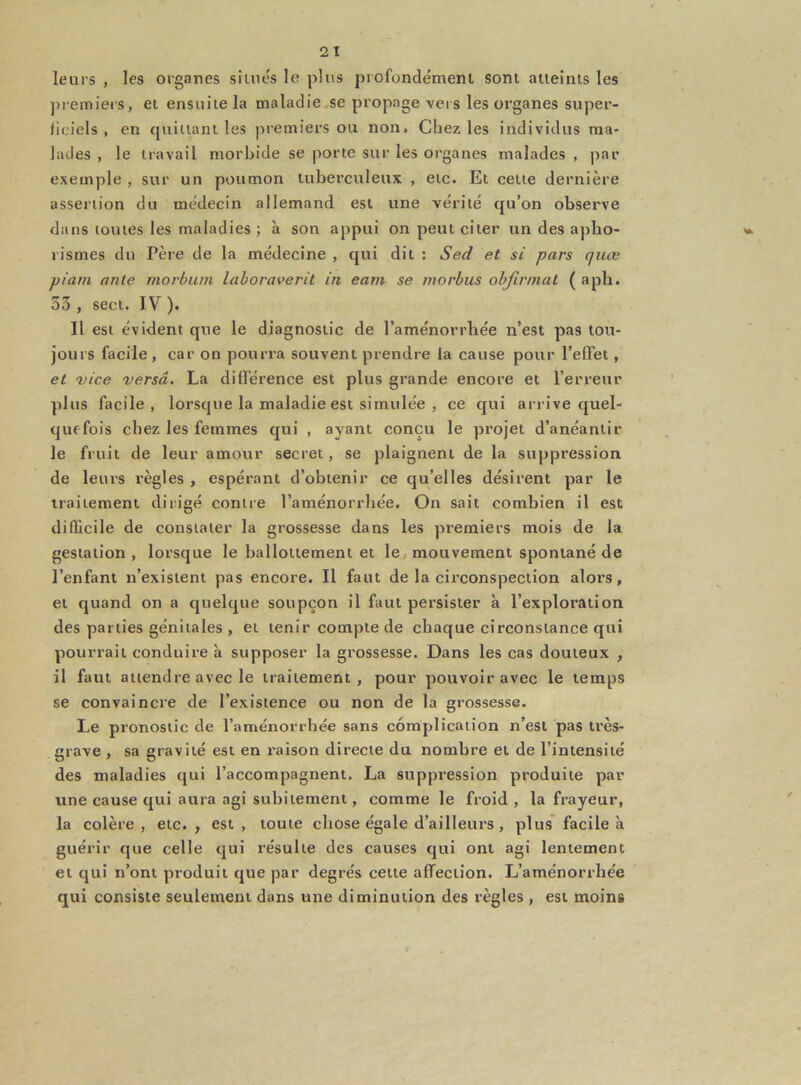 leurs , les organes situés le plus profondément sont atteints les premiers, et ensuite la maladie se propage vers les organes super- Jiciels , en quittant les premiers ou non. Chez les individus ma- lades , le travail morbide se porte sur les organes malades , par exemple , sur un poumon tuberculeux , etc. Et cette dernière assertion du médecin allemand est une vérité qu’on observe dans toutes les maladies ; à son appui on peut citer un des apho- rismes du Père de la médecine , qui dit : Sed et si pars cjtue piarn ante morburn laboraverit in eam se morbus obfinnat ( aph. 53 , sect. IV ). Il est évident que le diagnostic de l’aménorrhée n’est pas tou- jours facile, car on pourra souvent prendre la cause pour l’effet, et vice versa. La différence est plus grande encore et l’erreur plus facile, lorsque la maladie est simulée , ce qui arrive quel- quefois chez les femmes qui , ayant conçu le projet d’anéantir le fruit de leur amour secret, se plaignent de la suppression de leurs règles , espérant d’obtenir ce qu’elles désirent par le traitement dirigé contre l’aménorrhée. On sait combien il est difficile de constater la grossesse dans les premiers mois de la gestation , lorsque le ballottement et le mouvement spontané de l’enfant n’existent pas encore. Il faut de la circonspection alors, et quand on a quelque soupçon il faut persister à l’exploration des parties génitales , et tenir compte de chaque circonstance qui pourrait conduire à supposer la grossesse. Dans les cas douteux , il faut attendre avec le traitement , pour pouvoir avec le temps se convaincre de l’existence ou non de la grossesse. Le pronostic de l’aménorrhée sans complication n’est pas très- grave , sa gravité est en raison directe du nombre et de l’intensité des maladies qui l’accompagnent. La suppi’ession produite par une cause qui aura agi subitement, comme le froid , la frayeur, la colère, etc., est, toute chose égale d’ailleurs , plus facile à guérir que celle qui résulte des causes qui ont agi lentement et qui n’ont produit que par degrés cette affection. L’aménorrhée qui consiste seulement dans une diminution des règles , est moins