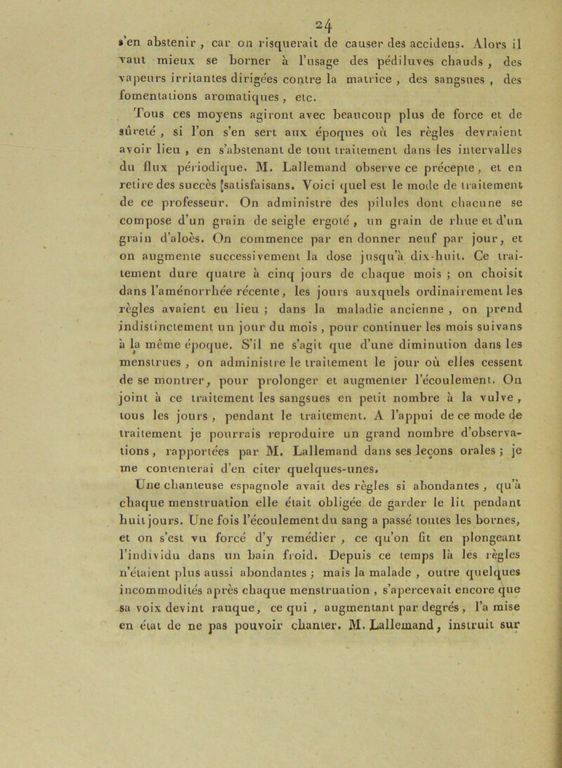 »’en abstenir , car on risquerait de causer des accidens. Alors il Tant mieux se borner à l’usage des pédiluves chauds , des vapeurs irritantes dirigées contre la matrice , des sangsues , des fomentations aromatiques , etc. Tous ces moyens agiront avec beaucoup plus de force et de 9Ûreié , si l’on s’en sert aux époques où les règles devraient avoir lieu , en s’abstenant de tout traitement dans les intervalles du flux périodique. M. Lallemand observe ce précepte, et en retire des succès [satisfaisans. Voici quel est le mode de traitement de ce professeur. On administre des pilules dont chacune se compose d’un grain de seigle ergoté , un grain de rliue et d’un grain d’aloès. On commence par en donner neuf par jour, et on augmente successivement la dose jusqu’à dix-huit. Ce trai- tement dure quatre à cinq jours de chaque mois ; on choisit dans l’aménorrhée récente, les jours auxquels ordinairement les règles avaient eu lieu ; dans la maladie ancienne , on prend indistinctement un jour du mois , pour continuer les mois suivans à la même époque. S’il ne s’agit que d’une diminution dans les menstrues , on administre le traitement le jour où elles cessent de se montrer, pour prolonger et augmenter l’écoulement. Ou joint à ce traitement les sangsues en petit nombre à la vulve , tous les jours, pendant le traitement. A l’appui de ce mode de traitement je pourrais reproduire un grand nombre d’observa- tions, rapportées par M. Lallemand dans ses leçons orales; je me contenterai d’en citer quelques-unes. Une chanteuse espagnole avait des règles si abondantes , qu’à chaque menstruation elle était obligée de garder le lit pendant huit jours. Une fois l’écoulement du sang a passé toutes les bornes, et on s’est vu forcé d’y remédier , ce qu’on fit en plongeant l’individu dans un bain froid. Depuis ce temps là les règles n’étaient plus aussi abondantes ; mais la malade , outre quelques incommodités après chaque menstruation , s’apercevait encore que sa voix devint rauque, ce qui , augmentant par degrés , l’a mise en état de ne pas pouvoir chanter. M. Lallemand, instruit sur