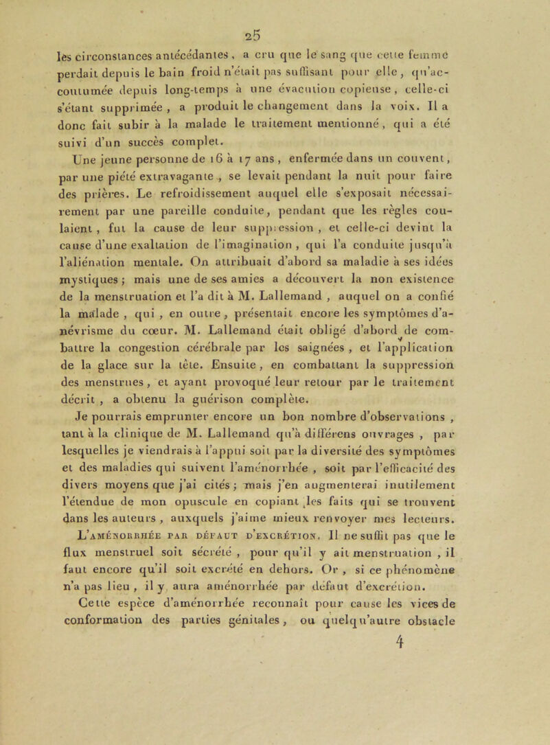 les circonstances ante'cédantes , a cru que le sang que cette femme perdait depuis le bain froid n’était pas suffisant pour elle, qu'ac- coutumée depuis long-temps à une évacution copieuse , celle-ci s’étant supprimée, a produit le changement dans la voix. lia donc fait subir à la malade le traitement mentionné, qui a été suivi d’un succès complet. Une jeune personne de 16 à 17 ans , enfermée dans un couvent, par une piété extravagante , se levait pendant la nuit pour faire des prières. Le refroidissement auquel elle s’exposait nécessai- rement par une pareille conduite, pendant que les règles cou- laient , fut la cause de leur suppression , et celle-ci devint la cause d’une exaltation de l’imagination , qui l’a conduite jusqu’à l’aliénation mentale. On attribuait d’abord sa maladie à ses idées mystiques ; mais une de ses amies a découvert la non existence de la menstruation et l’a dit à M. Lallemand , auquel on a confié la malade, qui, en outre, présentait encore les symptômes d’a- névrisme du cœur. M. Lallemand était obligé d’abord de coin- battre la congestion cérébrale par les saignées , et l’application de la glace sur la tête. Ensuite , en combattant la suppression des menstrues, et ayant provoqué leur retour parle traitement décrit , a obtenu la guérison complète. Je pourrais emprunter encore un bon nombre d’observations , tant à la clinique de M. Lallemand qu’à dififérens ouvrages , par lesquelles je viendrais à l’appui soit par la diversité des symptômes et des maladies qui suivent l’aménorrhée , soit par l’efficacité des divers moyens que j’ai cités; mais j’en augmenterai inutilement l’étendue de mon opuscule en copiant tles faits qui se trouvent dans les auteurs , auxquels j’aime mieux renvoyer mes lecteurs. L’a mémo u huée par DÉFAUT d’excrétion. Il ne suffit pas que le flux menstruel soit sécrété , pour qu’il y ail menstruation , il faut encore qu’il soit excrété en dehors. Or , si ce phénomène n’a pas lieu , il y aura aménorrhée par défaut d’excrétion. Cette espèce d’aménorrhée reconnaît pour cause les vices de conformation des parties génitales, ou quelqu’autre obstacle 4