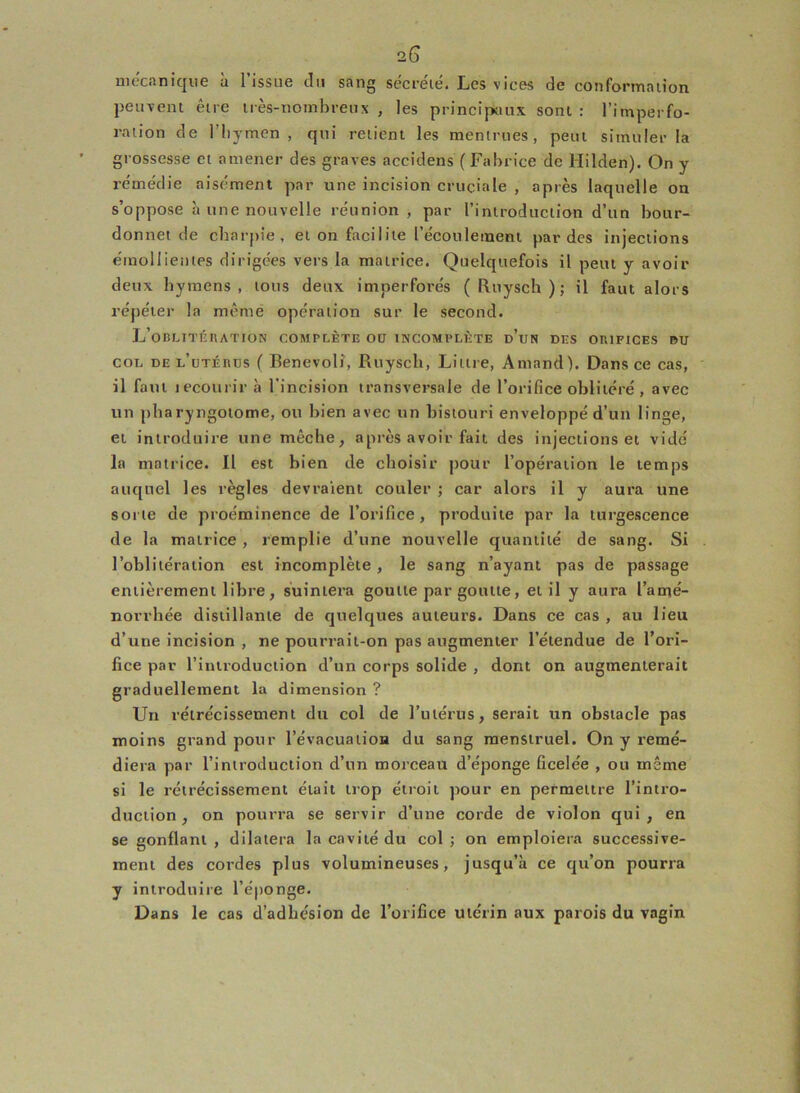 mécanique à l’issue du sang sécrété. Les vices de conformation peuvent être très-nombreux , les principaux sont : l’imperfo- ration de l’hymen , qui relient les menirues, peut simuler la grossesse et amener des graves aceidens ( Fabrice de Hilden). On y remédie aisément par une incision cruciale , après laquelle on s’oppose à une nouvelle réunion , par l’introduction d’un bour- donnet de charpie, et on facilite l’écoulement par des injections émollientes dirigées vers la matrice. Quelquefois il peut y avoir deux hymens, tous deux imper forés ( Ruysch ) ; il faut alors répéter la même opération sur le second. L’oblitération complète ou incomplète d’un des orifices du col de l’utérus ( Benevoli, Ruysch, Littré, Amand). Dans ce cas, il faut lecourir à l’incision transversale de l’orifice oblitéré, avec un pharyngotome, ou bien avec un bistouri enveloppé d’un linge, et introduire une mèche, après avoir fait des injections et vidé la matrice. Il est bien de choisir pour l’opération le temps auquel les règles devraient couler ; car alors il y aura une sorte de proéminence de l’orifice, produite par la turgescence de la matrice , remplie d’une nouvelle quantité de sang. Si l’oblitération est incomplète, le sang n’ayant pas de passage entièrement libre, suintera goutte par goutte, et il y aura l’amé- norrhée distillante de quelques auteurs. Dans ce cas , au lieu d’une incision , ne pourrait-on pas augmenter l’étendue de l’ori- fice par l’introduction d’un corps solide , dont on augmenterait graduellement la dimension ? Un rétrécissement du col de l’utérus, serait un obstacle pas moins grand pour l’évacuation du sang menstruel. On y remé- diera par l’introduction d’un morceau d’éponge ficelée , ou même si le rétrécissement était trop étroit pour en permettre l’intro- duction , on pourra se servir d’une corde de violon qui, en se gonflant , dilatera la cavité du col ; on emploiera successive- ment des cordes plus volumineuses, jusqu’à ce qu’on pourra y introduire l’éponge. Dans le cas d’adhésion de l’orifice utérin aux parois du vagin