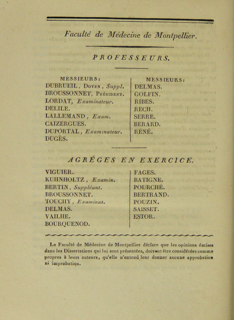 Faculté de Médecine de Montpellier. PR OFE SS E URS. MESSIEURS : MESSIEURS: DUBRUEIL , Doyen , Suppl. DELMAS. BROUSSONNET, Président. GOLFIN. LORDAT, Examinateur. RIBES. DELILE. REGH. LALLEMAND , Exam. SERRE. CAIZERGUES. BERARD. DUPORTAL, Examinateur. DUGÈS. RÉNÉ. AGRÈGES EN EXERCICE. VIGUIER. KUHNHOLTZ, Examin. BERTIN, Suppléant. BROUSSONNET. TOUCHY , Examinât. DELMAS. YAILHE. BOURQUENOD. FAGES. BATIGNE. POURCHÉ. BERTRAND. POUZIN. SA1SSET. ESTOR. La Faculté de Médecine de Montpellier déclare que les opinions émises dans les Dissertations qui lui sont présentées, doivent être considérées comme propres à leurs auteurs, qu’elle n’entend leur donner aucune approbation u» improbation.