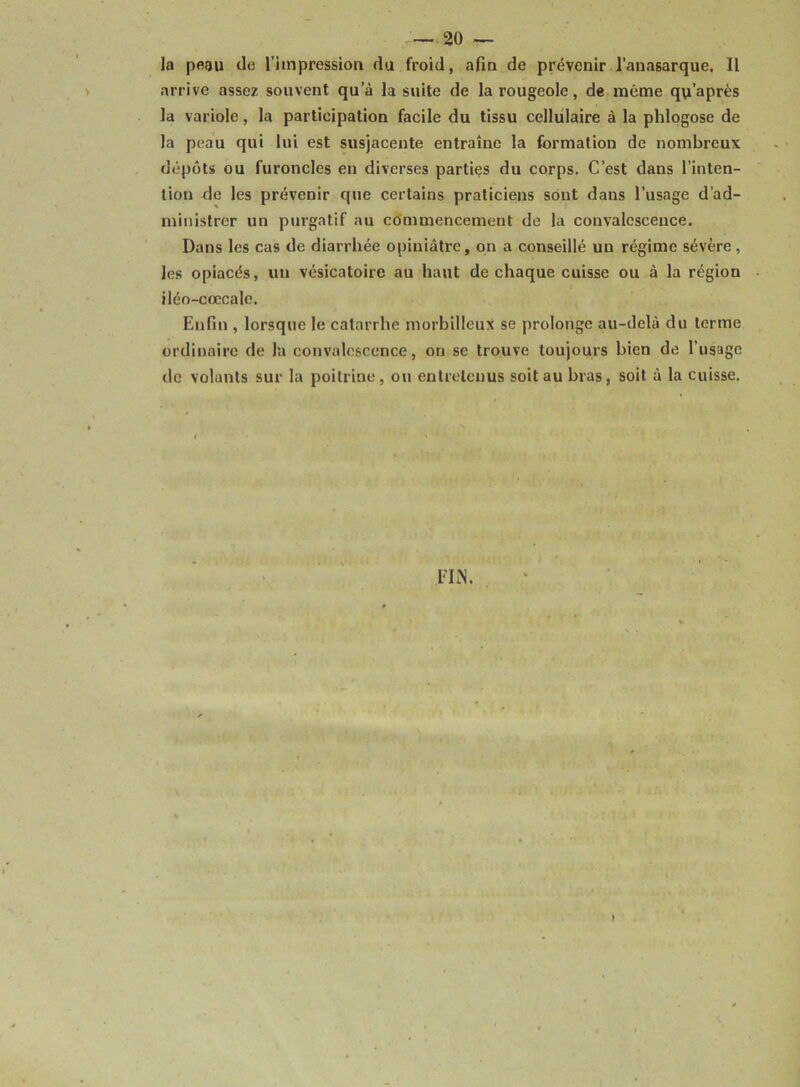 la peau tlo l'impression du froid, afin de prévenir J’auasarque. 11 arrive assez souvent qu’à la suite de la rougeole, de même qo’après la variole, la participation facile du tissu cellulaire à la phlogose de la peau qui lui est susjacente entraîne la formation de nombreux dépôts ou furoncles en diverses parties du corps. C’est dans l’inten- tion de les prévenir que certains praticiens sont dans l’usage d’ad- ministrer un purgatif au cémmencement de la convalescence. Dans les cas de diarrhée opiniâtre, on a conseillé un régime sévère, les opiacés, un vésicatoire au haut de chaque cuisse ou à la région iléo-cœcale. Enfin , lorsque le catarrhe morbilleux se prolonge au-delà du terme ordinaire de la convalescence, on se trouve toujours bien de l’usage de volants sur la poitrine, ou entretenus soit au bras, soit à la cuisse. FIN.